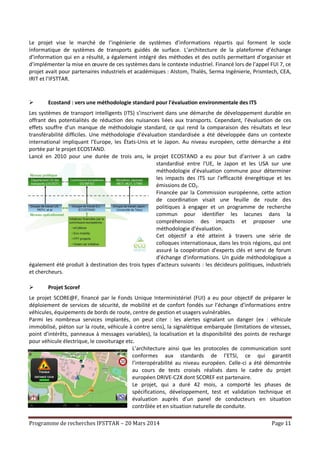 Programme de recherches IFSTTAR – 20 Mars 2014 Page 11
Le projet vise le marché de l’ingénierie de systèmes d’informations répartis qui forment le socle
informatique de systèmes de transports guidés de surface. L’architecture de la plateforme d’échange
d’information qui en a résulté, a également intégré des méthodes et des outils permettant d’organiser et
d’implémenter la mise en œuvre de ces systèmes dans le contexte industriel. Financé lors de l’appel FUI 7, ce
projet avait pour partenaires industriels et académiques : Alstom, Thalès, Serma Ingénierie, Prismtech, CEA,
IRIT et l’IFSTTAR.
 Ecostand : vers une méthodologie standard pour l'évaluation environmentale des ITS
Les systèmes de transport intelligents (ITS) s’inscrivent dans une démarche de développement durable en
offrant des potentialités de réduction des nuisances liées aux transports. Cependant, l’évaluation de ces
effets souffre d’un manque de méthodologie standard, ce qui rend la comparaison des résultats et leur
transférabilité difficiles. Une méthodologie d'évaluation standardisée a été développée dans un contexte
international impliquant l’Europe, les États-Unis et le Japon. Au niveau européen, cette démarche a été
portée par le projet ECOSTAND.
Lancé en 2010 pour une durée de trois ans, le projet ECOSTAND a eu pour but d’arriver à un cadre
standardisé entre l'UE, le Japon et les USA sur une
méthodologie d'évaluation commune pour déterminer
les impacts des ITS sur l'efficacité énergétique et les
émissions de CO2.
Financée par la Commission européenne, cette action
de coordination visait une feuille de route des
politiques à engager et un programme de recherche
commun pour identifier les lacunes dans la
compréhension des impacts et proposer une
méthodologie d’évaluation.
Cet objectif a été atteint à travers une série de
colloques internationaux, dans les trois régions, qui ont
assuré la coopération d'experts clés et servi de forum
d’échange d'informations. Un guide méthodologique a
également été produit à destination des trois types d’acteurs suivants : les décideurs politiques, industriels
et chercheurs.
 Projet Scoref
Le projet SCORE@F, financé par le Fonds Unique Interministériel (FUI) a eu pour objectif de préparer le
déploiement de services de sécurité, de mobilité et de confort fondés sur l’échange d’informations entre
véhicules, équipements de bords de route, centre de gestion et usagers vulnérables.
Parmi les nombreux services implantés, on peut citer : les alertes signalant un danger (ex : véhicule
immobilisé, piéton sur la route, véhicule à contre sens), la signalétique embarquée (limitations de vitesses,
point d’intérêts, panneaux à messages variables), la localisation et la disponibilité des points de recharge
pour véhicule électrique, le covoiturage etc.
L’architecture ainsi que les protocoles de communication sont
conformes aux standards de l’ETSI, ce qui garantit
l’interopérabilité au niveau européen. Celle-ci a été démontrée
au cours de tests croisés réalisés dans le cadre du projet
européen DRIVE-C2X dont SCOREF est partenaire.
Le projet, qui a duré 42 mois, a comporté les phases de
spécifications, développement, test et validation technique et
évaluation auprès d’un panel de conducteurs en situation
contrôlée et en situation naturelle de conduite.
 