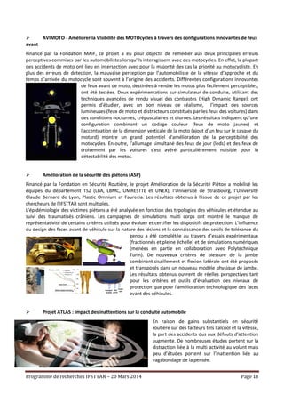 Programme de recherches IFSTTAR – 20 Mars 2014 Page 13
 AVIMOTO - Améliorer la VIsibilité des MOTOcycles à travers des configurations innovantes de feux
avant
Financé par la Fondation MAIF, ce projet a eu pour objectif de remédier aux deux principales erreurs
perceptives commises par les automobilistes lorsqu’ils interagissent avec des motocycles. En effet, la plupart
des accidents de moto ont lieu en intersection avec pour la majorité des cas la priorité au motocycliste. En
plus des erreurs de détection, la mauvaise perception par l’automobiliste de la vitesse d’approche et du
temps d’arrivée du motocycle sont souvent à l’origine des accidents. Différentes configurations innovantes
de feux avant de moto, destinées à rendre les motos plus facilement perceptibles,
ont été testées. Deux expérimentations sur simulateur de conduite, utilisant des
techniques avancées de rendu visuel des contrastes (High Dynamic Range), ont
permis d’étudier, avec un bon niveau de réalisme, l’impact des sources
lumineuses (feux de moto et distracteurs constitués par les feux des voitures) dans
des conditions nocturnes, crépusculaires et diurnes. Les résultats indiquent qu’une
configuration combinant un codage couleur (feux de moto jaunes) et
l'accentuation de la dimension verticale de la moto (ajout d'un feu sur le casque du
motard) montre un grand potentiel d'amélioration de la perceptibilité des
motocycles. En outre, l’allumage simultané des feux de jour (leds) et des feux de
croisement par les voitures s’est avéré particulièrement nuisible pour la
détectabilité des motos.
 Amélioration de la sécurité des piétons (ASP)
Financé par la Fondation en Sécurité Routière, le projet Amélioration de la Sécurité Piéton a mobilisé les
équipes du département TS2 (LBA, LBMC, UMRESTTE et UNEX), l’Université de Strasbourg, l’Université
Claude Bernard de Lyon, Plastic Omnium et Faurecia. Les résultats obtenus à l’issue de ce projet par les
chercheurs de l’IFSTTAR sont multiples.
L’épidémiologie des victimes piétons a été analysée en fonction des typologies des véhicules et étendue au
suivi des traumatisés crâniens. Les campagnes de simulations multi corps ont montré le manque de
représentativité de certains critères utilisés pour évaluer et certifier les dispositifs de protection. L’influence
du design des faces avant de véhicule sur la nature des lésions et la connaissance des seuils de tolérance du
genou a été complétée au travers d’essais expérimentaux
(fractionnés et pleine échelle) et de simulations numériques
(menées en partie en collaboration avec Polytechnique
Turin). De nouveaux critères de blessure de la jambe
combinant cisaillement et flexion latérale ont été proposés
et transposés dans un nouveau modèle physique de jambe.
Les résultats obtenus ouvrent de réelles perspectives tant
pour les critères et outils d’évaluation des niveaux de
protection que pour l’amélioration technologique des faces
avant des véhicules.
 Projet ATLAS : Impact des inattentions sur la conduite automobile
En raison de gains substantiels en sécurité
routière sur des facteurs tels l’alcool et la vitesse,
la part des accidents dus aux défauts d’attention
augmente. De nombreuses études portent sur la
distraction liée à la multi activité au volant mais
peu d’études portent sur l’inattention liée au
vagabondage de la pensée.
 