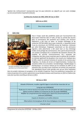 Programme de recherches IFSTTAR – 20 Mars 2014 Page 15
"gestion des renforcements" (comprendre que l'on peut atteindre ses objectifs par une autre stratégie
qu'une consommation importante d'alcool).
Synthèse des résultats des ORSI, GERI, R2I clos en 2013
GERI clos en 2013
2RM Deux roues motorisés
 GERI 2 RM
Face à l'enjeu social des problèmes posés par l’accroissement des
deux-roues motorisés dans le trafic, et face au constat des lacunes
dans la connaissance des questions qu'il soulève, une structure
fédératrice a été mise en place. Le Groupe d'échanges et de
recherche IFSTTAR (GERI) deux-roues motorisés, a rassemblé durant
4 ans les chercheurs, de l'IFSTTAR comme de l'extérieur, intéressés
par cette thématique. S'appuyant notamment sur des séminaires
réguliers, cette plate-forme a été avant tout un lieu d'échange
d’idées et de partage des connaissances. Elle a permis de promouvoir
une analyse synergique de la complexité des questions diverses (de
mobilité, de sécurité, d'environnement, etc.) soulevées par
l'intégration des deux-roues motorisés dans le système de circulation.
Un éventail significatif de disciplines s’est trouvé ainsi impliqué dans
le GERI, reliant les sciences humaines et sociales et les sciences pour
l'ingénieur, les études de terrain et l'expérimentation, l'analyse des
situations réelles et la simulation, l'accidentologie, l'épidémiologie, la
biomécanique. Les travaux réalisés par les membres du GERI sur les
questions liées aux deux-roues motorisés ont amené une production
très abondante durant cette période ainsi qu'une forte implication
dans les projets nationaux et européens et les activités d'expertise. Parmi les productions marquantes, on
notera la parution d'un numéro spécial de la revue Accident Analysis and Prevention en 2012 et l'édition des
actes des Journées scientifiques tenues en 2013.
R2I clos en 2013
Maladie d'Alzheimer, troubles cognitifs légers et sécurité des traversées de rue
Living lab train (VERONESE)
Étude pour la mise en œuvre d'une plate-forme de simulation de trafic (conducteur,
piéton) ouverte et dédiée à la recherche (au titre du projet VERONESE)
Modifier les comportements de conduite pour réduire les consommations de
carburant (VERONESE)
Impacts et vibrations sur la boîte crânienne
Observations microscopiques 3D de tissus biologiques mous fibreux
L’humain virtuel
Journées scientifiques 2RM organisées à
Lyon-Bron, les 15 et 16 octobre 2013
 