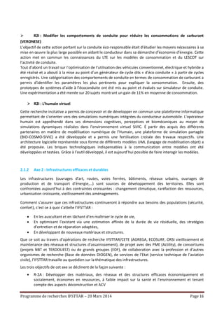 Programme de recherches IFSTTAR – 20 Mars 2014 Page 16
 R2I : Modifier les comportements de conduite pour réduire les consommations de carburant
(VERONESE)
L’objectif de cette action portant sur la conduite éco-responsable était d’étudier les moyens nécessaires à sa
mise en œuvre la plus large possible en aidant le conducteur dans sa démarche d’économie d’énergie. Cette
action met en commun les connaissances du LTE sur les modèles de consommation et du LESCOT sur
l’activité de conduite.
Tout d’abord un travail sur l’optimisation de l’utilisation des véhicules conventionnel, électrique et hybride a
été réalisé et a abouti à la mise au point d’un générateur de cycle dits « d’éco conduite » à partir de cycles
enregistrés. Une catégorisation des comportements de conduite en termes de consommation de carburant a
permis d’identifier les paramètres les plus pertinents pour expliquer la consommation. Ensuite, des
prototypes de systèmes d’aide à l’écoconduite ont été mis au point et évalués sur simulateur de conduite.
Une expérimentation a été menée sur 20 sujets montrant un gain de 11% en moyenne de consommation.
 R2I : L'humain virtuel
Cette recherche incitative a permis de concevoir et de développer en commun une plateforme informatique
permettant de s’orienter vers des simulations numériques intégrées du conducteur automobile. L’opérateur
humain est appréhendé dans ses dimensions cognitives, perceptives et biomécaniques au moyen de
simulations dynamiques réalisées dans l’environnement virtuel SiVIC. É partir des acquis des différents
partenaires en matière de modélisation numérique de l’Humain, une plateforme de simulation partagée
(BIO-COSMO-SIVIC) a été développée et a permis une fertilisation croisée des travaux respectifs. Une
architecture logicielle représentée sous forme de différents modèles UML (langage de modélisation objet) a
été proposée. Les briques technologiques indispensables à la communication entre modèles ont été
développées et testées. Grâce à l’outil développé, il est aujourd’hui possible de faire interagir les modèles.
2.1.2 Axe 2 : Infrastructures efficaces et durables
Les infrastructures (ouvrages d’art, routes, voies ferrées, bâtiments, réseaux urbains, ouvrages de
production et de transport d’énergie,…) sont sources de développement des territoires. Elles sont
confrontées aujourd’hui à des contraintes croissantes : changement climatique, raréfaction des ressources,
urbanisation croissante, vieillissement des aménagements.
Comment s’assurer que ces infrastructures continueront à répondre aux besoins des populations (sécurité,
confort), c’est ce à quoi s’attelle l’IFSTTAR :
 En les auscultant et en tâchant d’en maîtriser le cycle de vie,
 En optimisant l’existant via une estimation affinée de la durée de vie résiduelle, des stratégies
d’entretien et de réparation adaptées,
 En développant de nouveaux matériaux et structures.
Que ce soit au travers d’opérations de recherche IFSTTAR/CETE (AGREGA, ECOSURF, ORSI vieillissement et
maintenance des réseaux et structures d’assainissement), de projet avec des PME (Actility), de consortiums
(projets NBT et TERDOUEST) ou de grands groupes (EDF), de collaboration avec la profession et d’autres
organismes de recherche (Base de données DIOGEN), de services de l’Etat (service technique de l’aviation
civile), l’IFSTTAR travaille au quotidien sur la thématique des infrastructures.
Les trois objectifs de cet axe se déclinent de la façon suivante :
 R-2A : Développer des matériaux, des réseaux et des structures efficaces économiquement et
socialement, économes en ressources, à faible impact sur la santé et l’environnement et tenant
compte des aspects déconstruction et ACV
 