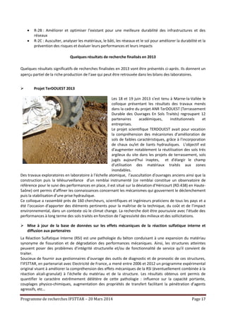 Programme de recherches IFSTTAR – 20 Mars 2014 Page 17
 R-2B : Améliorer et optimiser l’existant pour une meilleure durabilité des infrastructures et des
réseaux
 R-2C : Ausculter, analyser les matériaux, le bâti, les réseaux et le sol pour améliorer la durabilité et la
prévention des risques et évaluer leurs performances et leurs impacts
Quelques résultats de recherche finalisés en 2013
Quelques résultats significatifs de recherches finalisées en 2013 vont être présentés ci-après. Ils donnent un
aperçu partiel de la riche production de l’axe qui peut être retrouvée dans les bilans des laboratoires.
 Projet TerDOUEST 2013
Les 18 et 19 juin 2013 s’est tenu à Marne-la-Vallée le
colloque présentant les résultats des travaux menés
dans la cadre du projet ANR TerDOUEST (Terrassement
Durable des Ouvrages En Sols Traités) regroupant 12
partenaires académiques, institutionnels et
entreprises.
Le projet scientifique TERDOUEST avait pour vocation
la compréhension des mécanismes d’amélioration de
sols de faibles caractéristiques, grâce à l’incorporation
de chaux ou/et de liants hydrauliques. L’objectif est
d'augmenter notablement la réutilisation des sols très
argileux du site dans les projets de terrassement, sols
jugés aujourd'hui inaptes, et d'élargir le champ
d'utilisation des matériaux traités aux zones
inondables.
Des travaux exploratoires en laboratoire à l’échelle atomique, l’auscultation d’ouvrages anciens ainsi que la
construction puis la télésurveillance d’un remblai instrumenté (ce remblai constitue un observatoire de
référence pour le suivi des performances en place, il est situé sur la déviation d’Héricourt (RD.438) en Haute-
Saône) ont permis d’affiner les connaissances concernant les mécanismes qui gouvernent le déclenchement
puis la stabilisation d’une prise hydraulique.
Ce colloque a rassemblé près de 160 chercheurs, scientifiques et ingénieurs praticiens de tous les pays et a
été l’occasion d’apporter des éléments pertinents pour la maîtrise de la technique, du coût et de l’impact
environnemental, dans un contexte où le climat change. La recherche doit être poursuivie avec l’étude des
performances à long terme des sols traités en fonction de l’agressivité des milieux et des sollicitations.
 Mise à jour de la base de données sur les effets mécaniques de la réaction sulfatique interne et
diffusion aux partenaires
La Réaction Sulfatique Interne (RSI) est une pathologie du béton conduisant à une expansion du matériau
synonyme de fissuration et de dégradation des performances mécaniques. Ainsi, les structures atteintes
peuvent poser des problèmes d’intégrité structurelle et/ou de fonctionnalité de service qu’il convient de
traiter.
Soucieux de fournir aux gestionnaires d’ouvrage des outils de diagnostic et de pronostic de ces structures,
l’IFSTTAR, en partenariat avec Electricité de France, a mené entre 2006 et 2012 un programme expérimental
original visant à améliorer la compréhension des effets mécaniques de la RSI (éventuellement combinée à la
réaction alcali-granulat) à l’échelle du matériau et de la structure. Les résultats obtenus ont permis de
quantifier le caractère extrêmement délétère de cette pathologie : influence sur la capacité portante,
couplages physico-chimiques, augmentation des propriétés de transfert facilitant la pénétration d’agents
agressifs, etc…
 