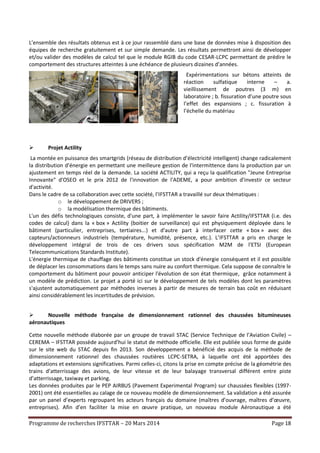 Programme de recherches IFSTTAR – 20 Mars 2014 Page 18
L’ensemble des résultats obtenus est à ce jour rassemblé dans une base de données mise à disposition des
équipes de recherche gratuitement et sur simple demande. Les résultats permettront ainsi de développer
et/ou valider des modèles de calcul tel que le module RGIB du code CESAR-LCPC permettant de prédire le
comportement des structures atteintes à une échéance de plusieurs dizaines d’années.
Expérimentations sur bétons atteints de
réaction sulfatique interne – a.
vieillissement de poutres (3 m) en
laboratoire ; b. fissuration d’une poutre sous
l’effet des expansions ; c. fissuration à
l’échelle du matériau
 Projet Actility
La montée en puissance des smartgrids (réseau de distribution d’électricité intelligent) change radicalement
la distribution d’énergie en permettant une meilleure gestion de l'intermittence dans la production par un
ajustement en temps réel de la demande. La société ACTILITY, qui a reçu la qualification "Jeune Entreprise
Innovante" d'OSEO et le prix 2012 de l'innovation de l'ADEME, a pour ambition d'investir ce secteur
d'activité.
Dans le cadre de sa collaboration avec cette société, l'IFSTTAR a travaillé sur deux thématiques :
o le développement de DRIVERS ;
o la modélisation thermique des bâtiments.
L'un des défis technologiques consiste, d'une part, à implémenter le savoir faire Actility/IFSTTAR (i.e. des
codes de calcul) dans la « box » Actility (boitier de surveillance) qui est physiquement déployée dans le
bâtiment (particulier, entreprises, tertiaires...) et d'autre part à interfacer cette « box » avec des
capteurs/actionneurs industriels (température, humidité, présence, etc.). L’IFSTTAR a pris en charge le
développement intégral de trois de ces drivers sous spécification M2M de l'ETSI (European
Telecommunications Standards Institute).
L'énergie thermique de chauffage des bâtiments constitue un stock d'énergie conséquent et il est possible
de déplacer les consommations dans le temps sans nuire au confort thermique. Cela suppose de connaître le
comportement du bâtiment pour pouvoir anticiper l'évolution de son état thermique, grâce notamment à
un modèle de prédiction. Le projet a porté ici sur le développement de tels modèles dont les paramètres
s'ajustent automatiquement par méthodes inverses à partir de mesures de terrain bas coût en réduisant
ainsi considérablement les incertitudes de prévision.
 Nouvelle méthode française de dimensionnement rationnel des chaussées bitumineuses
aéronautiques
Cette nouvelle méthode élaborée par un groupe de travail STAC (Service Technique de l’Aviation Civile) –
CEREMA – IFSTTAR possède aujourd’hui le statut de méthode officielle. Elle est publiée sous forme de guide
sur le site web du STAC depuis fin 2013. Son développement a bénéficié des acquis de la méthode de
dimensionnement rationnel des chaussées routières LCPC-SETRA, à laquelle ont été apportées des
adaptations et extensions significatives. Parmi celles-ci, citons la prise en compte précise de la géométrie des
trains d’atterrissage des avions, de leur vitesse et de leur balayage transversal différent entre piste
d’atterrissage, taxiway et parking.
Les données produites par le PEP AIRBUS (Pavement Experimental Program) sur chaussées flexibles (1997-
2001) ont été essentielles au calage de ce nouveau modèle de dimensionnement. Sa validation a été assurée
par un panel d’experts regroupant les acteurs français du domaine (maîtres d’ouvrage, maîtres d’œuvre,
entreprises). Afin d’en faciliter la mise en œuvre pratique, un nouveau module Aéronautique a été
 