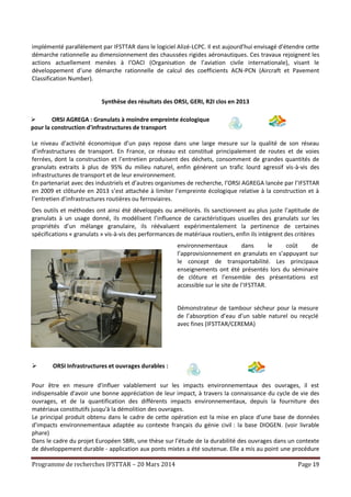 Programme de recherches IFSTTAR – 20 Mars 2014 Page 19
implémenté parallèlement par IFSTTAR dans le logiciel Alizé-LCPC. Il est aujourd’hui envisagé d’étendre cette
démarche rationnelle au dimensionnement des chaussées rigides aéronautiques. Ces travaux rejoignent les
actions actuellement menées à l’OACI (Organisation de l’aviation civile internationale), visant le
développement d’une démarche rationnelle de calcul des coefficients ACN-PCN (Aircraft et Pavement
Classification Number).
Synthèse des résultats des ORSI, GERI, R2I clos en 2013
 ORSI AGREGA : Granulats à moindre empreinte écologique
pour la construction d'infrastructures de transport
Le niveau d’activité économique d’un pays repose dans une large mesure sur la qualité de son réseau
d’infrastructures de transport. En France, ce réseau est constitué principalement de routes et de voies
ferrées, dont la construction et l’entretien produisent des déchets, consomment de grandes quantités de
granulats extraits à plus de 95% du milieu naturel, enfin génèrent un trafic lourd agressif vis-à-vis des
infrastructures de transport et de leur environnement.
En partenariat avec des industriels et d’autres organismes de recherche, l’ORSI AGREGA lancée par l’IFSTTAR
en 2009 et clôturée en 2013 s’est attachée à limiter l’empreinte écologique relative à la construction et à
l’entretien d’infrastructures routières ou ferroviaires.
Des outils et méthodes ont ainsi été développés ou améliorés. Ils sanctionnent au plus juste l’aptitude de
granulats à un usage donné, ils modélisent l’influence de caractéristiques usuelles des granulats sur les
propriétés d’un mélange granulaire, ils réévaluent expérimentalement la pertinence de certaines
spécifications « granulats » vis-à-vis des performances de matériaux routiers, enfin ils intègrent des critères
environnementaux dans le coût de
l’approvisionnement en granulats en s’appuyant sur
le concept de transportabilité. Les principaux
enseignements ont été présentés lors du séminaire
de clôture et l’ensemble des présentations est
accessible sur le site de l’IFSTTAR.
Démonstrateur de tambour sécheur pour la mesure
de l’absorption d’eau d’un sable naturel ou recyclé
avec fines (IFSTTAR/CEREMA)
 ORSI Infrastructures et ouvrages durables :
Pour être en mesure d'influer valablement sur les impacts environnementaux des ouvrages, il est
indispensable d'avoir une bonne appréciation de leur impact, à travers la connaissance du cycle de vie des
ouvrages, et de la quantification des différents impacts environnementaux, depuis la fourniture des
matériaux constitutifs jusqu'à la démolition des ouvrages.
Le principal produit obtenu dans le cadre de cette opération est la mise en place d’une base de données
d’impacts environnementaux adaptée au contexte français du génie civil : la base DIOGEN. (voir livrable
phare)
Dans le cadre du projet Européen SBRI, une thèse sur l’étude de la durabilité des ouvrages dans un contexte
de développement durable - application aux ponts mixtes a été soutenue. Elle a mis au point une procédure
 