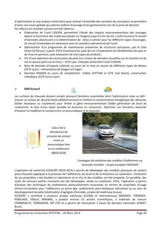 Programme de recherches IFSTTAR – 20 Mars 2014 Page 20
d’optimisation et une analyse multicritère pour évaluer l’ensemble des variantes de conception et permettre
d’avoir une vision globale qui aide les maîtres d’ouvrage et les gestionnaires lors de la prise de décision.
Par ailleurs les résultats suivants ont été obtenus :
 Elaboration de l’outil CIOGEN, permettant l’étude des impacts environnementaux des ouvrages
depuis la fourniture des matériaux (basée sur Diogen) jusqu’à la fin de vie. L’outil structure le recueil
d’exemples aboutissant à la détermination de ratios à utiliser pour les différents types d’ouvrages.
Ce recueil d’exemples est nécessaire pour le caractère opérationnel de l’outil.
 Optimisation d’un programme de maintenance préventive de structures portuaires, par le Cete
Ouest (St Brieuc), à partir d’ICV (Inventaire du cycle de vie ) d’opérations de réhabilitation de quai et
de mise en peinture, avec évaluation de trois types de produits ;
 ICV d’une opération de construction de pont (sur la base de données recueillies sur le chantier) et de
vie en œuvre (pont sur le Cher) – CETE Lyon. Exemple alimentant l’outil CIOGEN.
 Base de données d’impacts collectés au cours de la mise en œuvre de différents types de bétons
(CETE Lyon) – alimentation de Diogen et Ciogen.
 Données DIOGEN en cours de complément : Câbles (IFSTTAR et CETE Sud Ouest), construction
métallique (CETE Est et Lyon).
 ORSI Ecosurf
Les surfaces de chaussée doivent remplir plusieurs fonctions essentielles dont l’optimisation reste un défi :
assurer un niveau de sécurité élevé (adhérence) tout en limitant la consommation énergétique des véhicules
(faible résistance au roulement) pour limiter la gêne environnementale (faible génération de bruit de
roulement), le tout d’une façon durable et économe en ressources. Optimiser ces fonctions nécessite
d’évaluer et modéliser le contact entre un pneumatique et la chaussée.
Calcul de la
distribution de
pression de contact
entre un
pneumatique lisse
et un revêtement
(BBSG 0/10)
Campagne de validation des modèles d’adhérence sur
chaussée mouillée – projet européen SKIDSAFE
L’opération de recherche ECOSURF (2010-2013) a permis de développer des modèles physiques de contact
pneu-chaussée appliqués à la prévision de l’adhérence, du bruit et de la résistance au roulement. L’évolution
de ces propriétés a été étudiée en laboratoire et in situ et des modèles ont été proposés. En parallèle, des
outils de mesures parfois innovants ont été développés, testés ou améliorés. Enfin, l’opération a permis
d’évaluer des techniques de revêtements particulièrement innovantes en termes de propriétés d’usage
(micro-incrustation pour l’adhérence au jeune âge, revêtements poro-élastiques silencieux) ou au sens du
développement durable (réutilisation d'agrégats d'enrobés, emploi de matériaux locaux).
ECOSURF a contribué à plusieurs projets nationaux (CLEAN) et internationaux (SKIDSAFE, TYROSAFE,
PERSUADE, ODSurf, MIRIAM), a produit environ 15 articles scientifiques, 3 matériels de mesure
(TRIBOROUTE, TEXROAD3D, SRT-ITD) et a permis de réactualiser 2 bases de données nationales (CARAT,
Bruit).
 