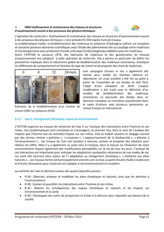 Programme de recherches IFSTTAR – 20 Mars 2014 Page 21
 ORSI Vieillissement et maintenance des réseaux et structures
d'assainissement soumis à des processus bio-physico-chimiques
L’opération de recherche « Vieillissement et maintenance des réseaux et structures d'assainissement soumis
à des processus bio-physico-chimiques » s'est achevée fin 2013 après 4 ans de travaux.
La problématique traitée, la biodétérioration des matériaux en présence d’hydrogène sulfuré, est complexe
et concerne plusieurs domaines scientifiques avec l’étude des phénomènes liés au couplage entre matériaux
et microorganismes avec production d’acide sulfurique (H2SO4) biogénique délétère pour les matériaux.
Outre l’IFSTTAR et plusieurs CETE, des fabricants de matériaux et des gestionnaires de réseaux
d’assainissement ont collaboré à cette opération de recherche. Elle a permis en particulier de définir les
paramètres impliqués dans le mécanisme global de biodétérioration des matériaux cimentaires, d'analyser
les différences de comportement en fonction du type de ciment et de proposer des choix de matériaux.
Évolution de la biodétérioration d’un mortier de
ciment CEM I en présence d’H2S
Une campagne d'essais in situ a également été
menée pour valider les résultats obtenus en
laboratoire. Un essai accéléré a été mis au point à
partir de l’ensemble de ces études et doit faire
l’objet d’une validation en 2014. L'aspect
modélisation a été traité avec la définition d’un
modèle de biodétérioration des matériaux
cimentaires. La poursuite des études dans ce
domaine complexe se concrétise actuellement dans
le cadre d’actions avec plusieurs partenaires au
niveau français et international.
2.1.3 Axe 3 : Changement climatique, risques et environnement
L’IFSTTAR organise ses travaux de recherche de l’axe 3 sur l’analyse des interactions entre l’homme et son
milieu. Ces problématiques sont complexes et s’envisagent, en premier lieu, dans le sens de l’analyse des
impacts que l’homme (via ses activités) impose sur son milieu. Cela se traduit souvent en langage courant
par des termes comme « pollution », « nuisances », « appauvrissement de la biodiversité », « atteinte à
l’environnement »... Les travaux de l’axe ont vocation à mesurer, prévoir et proposer des solutions pour
réduire ces effets. Mais il y a également un autre sens à l’analyse, dans la mesure où l’évolution de notre
environnement impose également des modifications perceptibles sur la vie de tous les jours. L’analyse de
ces interactions est importante pour anticiper les adaptations quelquefois nécessaires de nos modes de vie.
Les mots clés tournent alors autour de l’« adaptation au changement climatique », « résilience aux aléas
naturels »… Les travaux menés sont principalement orientés vers la mise au point d’outils d’aide à la décision
et d’outils nécessaires pour construire et s’adapter à cet environnement en mutation.
Les activités de l’axe se déclinent autour des quatre objectifs suivants :
 R-3A : Observer, analyser et modéliser les aléas climatiques et naturels, ainsi que les atteintes à
l'environnement
 R-3B : Evaluer et quantifier les interactions entre l'homme et son milieu
 R-3C : Réduire les conséquences des risques climatiques et naturels et les impacts sur
l’environnement et la santé
 R-3D : Développer des outils de prospective et d’aide à la décision pour répondre aux besoins de la
société
 