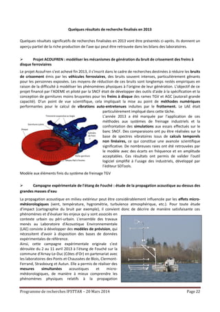 Programme de recherches IFSTTAR – 20 Mars 2014 Page 22
Quelques résultats de recherche finalisés en 2013
Quelques résultats significatifs de recherches finalisées en 2013 vont être présentés ci-après. Ils donnent un
aperçu partiel de la riche production de l’axe qui peut être retrouvée dans les bilans des laboratoires.
 Projet ACOUFREN : modéliser les mécanismes de génération du bruit de crissement des freins à
disque ferroviaires
Le projet AcouFren s’est achevé fin 2013, il s'inscrit dans le cadre de recherches destinées à réduire les bruits
de crissement émis par les véhicules ferroviaires, des bruits souvent intenses, particulièrement gênants
pour les personnes exposées. Les moyens de réduction de ces bruits sont longtemps restés empiriques en
raison de la difficulté à modéliser les phénomènes physiques à l’origine de leur génération. L’objectif de ce
projet financé par l’ADEME et piloté par la SNCF était de développer des outils d'aide à la spécification et la
conception de garnitures moins bruyantes pour les freins à disque des rames TGV et AGC (autorail grande
capacité). D’un point de vue scientifique, cela impliquait la mise au point de méthodes numériques
performantes pour le calcul de vibrations auto-entretenues induites par le frottement. Le LAE était
particulièrement impliqué dans cette tâche.
L’année 2013 a été marquée par l’application de ces
méthodes aux systèmes de freinage industriels et la
confrontation des simulations aux essais effectués sur le
banc SNCF. Des comparaisons ont pu être réalisées sur la
base de spectres vibratoires issus de calculs temporels
non linéaires, ce qui constitue une avancée scientifique
significative. De nombreuses raies ont été retrouvées par
le modèle avec des écarts en fréquence et en amplitude
acceptables. Ces résultats ont permis de valider l’outil
logiciel simplifié à l’usage des industriels, développé par
l’éditeur SDTools.
Modèle aux éléments finis du système de freinage TGV
 Campagne expérimentale de l'étang de Fouché : étude de la propagation acoustique au-dessus des
grandes masses d'eau
La propagation acoustique en milieu extérieur peut être considérablement influencée par les effets micro-
météorologiques (vent, température, hygrométrie, turbulence atmosphérique, etc.). Pour toute étude
d'impact (cartographie du bruit par exemple), il convient donc de décrire de manière satisfaisante ces
phénomènes et d'évaluer les enjeux qui y sont associés en
contexte urbain ou péri-urbain. L'ensemble des travaux
menés au Laboratoire d'Acoustique Environnementale
(LAE) consiste à développer des modèles de prévision, qui
nécessitent d'avoir à disposition des bases de données
expérimentales de référence.
Ainsi, cette campagne expérimentale originale s’est
déroulée du 2 au 11 avril 2013 à l’étang de Fouché sur la
commune d’Arnay-Le-Duc (Côtes d’Or) en partenariat avec
les laboratoires des Ponts et Chaussées de Blois, Clermont-
Ferrand, Strasbourg et Autun. Elle a permis de réaliser des
mesures simultanées acoustiques et micro-
météorologiques, de manière à mieux comprendre les
phénomènes physiques relatifs à la propagation
 