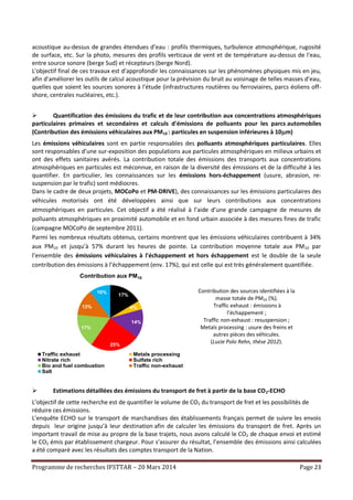 Programme de recherches IFSTTAR – 20 Mars 2014 Page 23
acoustique au-dessus de grandes étendues d’eau : profils thermiques, turbulence atmosphérique, rugosité
de surface, etc. Sur la photo, mesures des profils verticaux de vent et de température au-dessus de l'eau,
entre source sonore (berge Sud) et récepteurs (berge Nord).
L'objectif final de ces travaux est d’approfondir les connaissances sur les phénomènes physiques mis en jeu,
afin d'améliorer les outils de calcul acoustique pour la prévision du bruit au voisinage de telles masses d’eau,
quelles que soient les sources sonores à l'étude (infrastructures routières ou ferroviaires, parcs éoliens off-
shore, centrales nucléaires, etc.).
 Quantification des émissions du trafic et de leur contribution aux concentrations atmosphériques
particulaires primaires et secondaires et calculs d'émissions de polluants pour les parcs automobiles
(Contribution des émissions véhiculaires aux PM10 : particules en suspension inférieures à 10m)
Les émissions véhiculaires sont en partie responsables des polluants atmosphériques particulaires. Elles
sont responsables d’une sur-exposition des populations aux particules atmosphériques en milieux urbains et
ont des effets sanitaires avérés. La contribution totale des émissions des transports aux concentrations
atmosphériques en particules est méconnue, en raison de la diversité des émissions et de la difficulté à les
quantifier. En particulier, les connaissances sur les émissions hors-échappement (usure, abrasion, re-
suspension par le trafic) sont médiocres.
Dans le cadre de deux projets, MOCoPo et PM-DRIVE), des connaissances sur les émissions particulaires des
véhicules motorisés ont été développées ainsi que sur leurs contributions aux concentrations
atmosphériques en particules. Cet objectif a été réalisé à l’aide d’une grande campagne de mesures de
polluants atmosphériques en proximité automobile et en fond urbain associée à des mesures fines de trafic
(campagne MOCoPo de septembre 2011).
Parmi les nombreux résultats obtenus, certains montrent que les émissions véhiculaires contribuent à 34%
aux PM10 et jusqu’à 57% durant les heures de pointe. La contribution moyenne totale aux PM10 par
l’ensemble des émissions véhiculaires à l'échappement et hors échappement est le double de la seule
contribution des émissions à l’échappement (env. 17%), qui est celle qui est très généralement quantifiée.
Contribution des sources identifiées à la
masse totale de PM10 (%).
Traffic exhaust : émissions à
l’échappement ;
Traffic non-exhaust : resuspension ;
Metals processing : usure des freins et
autres pièces des véhicules.
(Lucie Polo Rehn, thèse 2012).
 Estimations détaillées des émissions du transport de fret à partir de la base CO2-ECHO
L’objectif de cette recherche est de quantifier le volume de CO2 du transport de fret et les possibilités de
réduire ces émissions.
L’enquête ECHO sur le transport de marchandises des établissements français permet de suivre les envois
depuis leur origine jusqu’à leur destination afin de calculer les émissions du transport de fret. Après un
important travail de mise au propre de la base trajets, nous avons calculé le CO2 de chaque envoi et estimé
le CO2 émis par établissement chargeur. Pour s’assurer du résultat, l’ensemble des émissions ainsi calculées
a été comparé avec les résultats des comptes transport de la Nation.
17%
4%
14%
25%
17%
13%
10%
Contribution aux PM10
Traffic exhaust Metals processing Nitrate rich
Sulfate rich Biogenic sources Traffic non-exhaust
Sea salt
17%
4%
14%
25%
17%
13%
10%
Contribution aux PM10
Traffic exhaust Metals processing
Nitrate rich Sulfate rich
Bio and fuel combustion Traffic non-exhaust
Salt
 