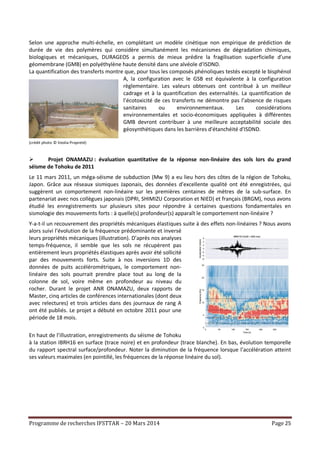 Programme de recherches IFSTTAR – 20 Mars 2014 Page 25
Selon une approche multi-échelle, en complétant un modèle cinétique non empirique de prédiction de
durée de vie des polymères qui considère simultanément les mécanismes de dégradation chimiques,
biologiques et mécaniques, DURAGEOS a permis de mieux prédire la fragilisation superficielle d’une
géomembrane (GMB) en polyéthylène haute densité dans une alvéole d’ISDND.
La quantification des transferts montre que, pour tous les composés phénoliques testés excepté le bisphénol
A, la configuration avec le GSB est équivalente à la configuration
règlementaire. Les valeurs obtenues ont contribué à un meilleur
cadrage et à la quantification des externalités. La quantification de
l’écotoxicité de ces transferts ne démontre pas l’absence de risques
sanitaires ou environnementaux. Les considérations
environnementales et socio-économiques appliquées à différentes
GMB devront contribuer à une meilleure acceptabilité sociale des
géosynthétiques dans les barrières d'étanchéité d'ISDND.
(crédit photo © Veolia Propreté)
 Projet ONAMAZU : évaluation quantitative de la réponse non-linéaire des sols lors du grand
séisme de Tohoku de 2011
Le 11 mars 2011, un méga-séisme de subduction (Mw 9) a eu lieu hors des côtes de la région de Tohoku,
Japon. Grâce aux réseaux sismiques Japonais, des données d’excellente qualité ont été enregistrées, qui
suggèrent un comportement non-linéaire sur les premières centaines de mètres de la sub-surface. En
partenariat avec nos collègues japonais (DPRI, SHIMIZU Corporation et NIED) et français (BRGM), nous avons
étudié les enregistrements sur plusieurs sites pour répondre à certaines questions fondamentales en
sismologie des mouvements forts : à quelle(s) profondeur(s) apparaît le comportement non-linéaire ?
Y-a-t-il un recouvrement des propriétés mécaniques élastiques suite à des effets non-linéaires ? Nous avons
alors suivi l’évolution de la fréquence prédominante et inversé
leurs propriétés mécaniques (illustration). D’après nos analyses
temps-fréquence, il semble que les sols ne récupèrent pas
entièrement leurs propriétés élastiques après avoir été sollicité
par des mouvements forts. Suite à nos inversions 1D des
données de puits accélérométriques, le comportement non-
linéaire des sols pourrait prendre place tout au long de la
colonne de sol, voire même en profondeur au niveau du
rocher. Durant le projet ANR ONAMAZU, deux rapports de
Master, cinq articles de conférences internationales (dont deux
avec relectures) et trois articles dans des journaux de rang A
ont été publiés. Le projet a débuté en octobre 2011 pour une
période de 18 mois.
En haut de l’illustration, enregistrements du séisme de Tohoku
à la station IBRH16 en surface (trace noire) et en profondeur (trace blanche). En bas, évolution temporelle
du rapport spectral surface/profondeur. Noter la diminution de la fréquence lorsque l’accélération atteint
ses valeurs maximales (en pointillé, les fréquences de la réponse linéaire du sol).
 