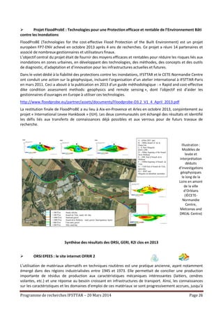 Programme de recherches IFSTTAR – 20 Mars 2014 Page 26
 Projet FloodProbE : Technologies pour une Protection efficace et rentable de l’Environnement Bâti
contre les Inondations
FloodProBE (Technologies for the cost-effective Flood Protection of the Built Environment) est un projet
européen FP7-ENV achevé en octobre 2013 après 4 ans de recherches. Ce projet a réuni 14 partenaires et
associé de nombreux gestionnaires et utilisateurs finaux.
L’objectif central du projet était de fournir des moyens efficaces et rentables pour réduire les risques liés aux
inondations en zones urbaines, en développant des technologies, des méthodes, des concepts et des outils
de diagnostic, d’adaptation et d’innovation pour les infrastructures actuelles et futures.
Dans le volet dédié à la fiabilité des protections contre les inondations, IFSTTAR et le CETE-Normandie Centre
ont conduit une action sur la géophysique, incluant l’organisation d’un atelier international à IFSTTAR-Paris
en mars 2011. Ceci a abouti à la publication en 2013 d’un guide méthodologique : « Rapid and cost-effective
dike condition assessment methods: geophysics and remote sensing », dont l’objectif est d’aider les
gestionnaires d’ouvrages en Europe à utiliser ces technologies.
http://www.floodprobe.eu/partner/assets/documents/Floodprobe-D3.2_V1_4_April_2013.pdf
La restitution finale de FloodProBE a eu lieu à Aix-en-Provence et Arles en octobre 2013, conjointement au
projet « International Levee Hankbook » (ILH). Les deux communautés ont échangé des résultats et identifié
les défis liés aux transferts de connaissances déjà possibles et aux verrous pour de futurs travaux de
recherche.
Illustration :
Modèles de
levée et
interprétation
déduits
d’investigations
géophysiques
le long de la
Loire en amont
de la ville
d’Orléans
(©CETE-
Normandie
Centre,
Metcenas and
DREAL Centre)
Synthèse des résultats des ORSI, GERI, R2I clos en 2013
 ORSI EPEES : le site internet OFRIR 2
L’utilisation de matériaux alternatifs en techniques routières est une pratique ancienne, ayant notamment
émergé dans des régions industrialisées entre 1945 et 1973. Elle permettait de concilier une production
importante de résidus de production aux caractéristiques mécaniques intéressantes (laitiers, cendres
volantes, etc.) et une réponse au besoin croissant en infrastructures de transport. Ainsi, les connaissances
sur les caractéristiques et les domaines d’emploi de ces matériaux se sont progressivement accrues, jusqu’à
A : -650m, ERT start
B : -380m, breach of de la
Haute Isle
C :0, Start Slingram
RMT, GPR
D :~500m, begining of the breach
Dela Melleray
E :~690, End of breach de la
Melleray
F :~1040m begining of breach de
l’Isle
G :~1340 End of breach de l’Isle,
networks
H, I :RMT and
Slingram un-identified anomalies
P0
Pf
< 100 W.m Sandy silt/clay
< 100 W.m breach de l’Isle, sandy silt /clay
> 1000 W.m Sand and gravel
> 1000 W.m breach dela Melleray : sand, gravel, heterogeneous layers
> 400 W.m Finesand, gravel
< 200 W.m Silty sand/clay
 