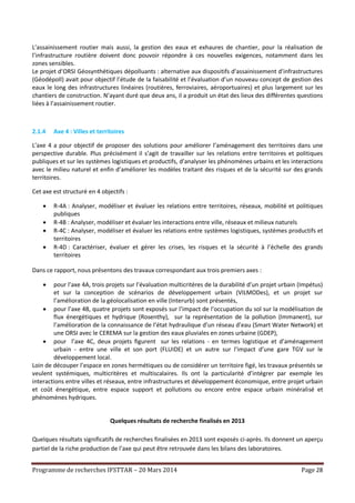 Programme de recherches IFSTTAR – 20 Mars 2014 Page 28
L’assainissement routier mais aussi, la gestion des eaux et exhaures de chantier, pour la réalisation de
l’infrastructure routière doivent donc pouvoir répondre à ces nouvelles exigences, notamment dans les
zones sensibles.
Le projet d’ORSI Géosynthétiques dépolluants : alternative aux dispositifs d’assainissement d’infrastructures
(Géodépoll) avait pour objectif l’étude de la faisabilité et l’évaluation d’un nouveau concept de gestion des
eaux le long des infrastructures linéaires (routières, ferroviaires, aéroportuaires) et plus largement sur les
chantiers de construction. N’ayant duré que deux ans, il a produit un état des lieux des différentes questions
liées à l’assainissement routier.
2.1.4 Axe 4 : Villes et territoires
L’axe 4 a pour objectif de proposer des solutions pour améliorer l’aménagement des territoires dans une
perspective durable. Plus précisément il s’agit de travailler sur les relations entre territoires et politiques
publiques et sur les systèmes logistiques et productifs, d’analyser les phénomènes urbains et les interactions
avec le milieu naturel et enfin d’améliorer les modèles traitant des risques et de la sécurité sur des grands
territoires.
Cet axe est structuré en 4 objectifs :
 R-4A : Analyser, modéliser et évaluer les relations entre territoires, réseaux, mobilité et politiques
publiques
 R-4B : Analyser, modéliser et évaluer les interactions entre ville, réseaux et milieux naturels
 R-4C : Analyser, modéliser et évaluer les relations entre systèmes logistiques, systèmes productifs et
territoires
 R-4D : Caractériser, évaluer et gérer les crises, les risques et la sécurité à l’échelle des grands
territoires
Dans ce rapport, nous présentons des travaux correspondant aux trois premiers axes :
 pour l’axe 4A, trois projets sur l’évaluation multicritères de la durabilité d’un projet urbain (Impétus)
et sur la conception de scénarios de développement urbain (VILMODes), et un projet sur
l’amélioration de la géolocalisation en ville (Interurb) sont présentés,
 pour l’axe 4B, quatre projets sont exposés sur l’impact de l’occupation du sol sur la modélisation de
flux énergétiques et hydrique (Rosenthy), sur la représentation de la pollution (Immanent), sur
l’amélioration de la connaissance de l’état hydraulique d’un réseau d’eau (Smart Water Network) et
une ORSI avec le CEREMA sur la gestion des eaux pluviales en zones urbaine (GDEP),
 pour l’axe 4C, deux projets figurent sur les relations - en termes logistique et d’aménagement
urbain - entre une ville et son port (FLUIDE) et un autre sur l’impact d’une gare TGV sur le
développement local.
Loin de découper l’espace en zones hermétiques ou de considérer un territoire figé, les travaux présentés se
veulent systémiques, multicritères et multiscalaires. Ils ont la particularité d’intégrer par exemple les
interactions entre villes et réseaux, entre infrastructures et développement économique, entre projet urbain
et coût énergétique, entre espace support et pollutions ou encore entre espace urbain minéralisé et
phénomènes hydriques.
Quelques résultats de recherche finalisés en 2013
Quelques résultats significatifs de recherches finalisées en 2013 sont exposés ci-après. Ils donnent un aperçu
partiel de la riche production de l’axe qui peut être retrouvée dans les bilans des laboratoires.
 
