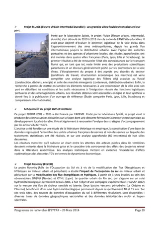 Programme de recherches IFSTTAR – 20 Mars 2014 Page 29
 Projet FLUIDE (Fleuve Urbain Intermodal Durable) : Les grandes villes fluviales françaises et leur
port.
Porté par le laboratoire Splott, le projet Fluide (Fleuve urbain, intermodal,
durable) s’est déroulé de 2010 à 2013 dans le cadre de l’ANR Villes durables. Il
avait pour objectif d’évaluer le potentiel logistique de la voie d’eau dans
l’approvisionnement des aires métropolitaines, depuis les grands flux
internationaux jusqu’à la distribution urbaine. Avec l’appui des autorités
portuaires et des agences d’urbanisme locales, des études approfondies ont
été menées dans quatre villes françaises (Paris, Lyon, Lille et Strasbourg). Le
premier résultat a été de renouveler l’état des connaissances sur le transport
fluvial qui, en tant que tel, reste limité avec des productions scientifiques
parcellaires et un discours généralement porté par les promoteurs de la voie
d’eau. L’élargissement du propos à des aspects peu abordés du secteur
(conditions de travail, structuration économique des marchés) est venu
compléter une analyse logistique des filières déjà acquises au fluvial
(construction, déchets, énergie) et celle des marchés émergents (conteneurs, distribution urbaine). Enfin, la
recherche a permis de mettre en lumière les éléments nécessaires à une reconnexion de la ville avec son
port en détaillant les conditions et les outils nécessaires à l’intégration réussie des fonctions logistiques
portuaires et des aménagements urbains. Les résultats obtenus sont accessibles en ligne et leur synthèse a
donné lieu à la publication d’un ouvrage de référence (Étude comparée Paris, Lyon, Lille, Strasbourg et
comparaisons internationales).
 Achèvement du projet LGV et territoire
Ce projet PREDIT 2009 – 2013 a été financé par l'ADEME. Porté par le laboratoire Splott, le projet visait à
produire des connaissances nouvelles sur la façon dont une desserte ferroviaire à grande vitesse participe au
développement local et durable. Il visait également à renouveler l’analyse des stratégies d’accompagnement
par les acteurs du territoire.
L’analyse a été fondée sur une étude de la littérature théorique et empirique, la constitution d’une base de
données regroupant l’ensemble des unités urbaines françaises desservies et non desservies sur laquelle des
traitements statistiques ont été réalisés, et sur une analyse approfondie (60 entretiens) de huit villes
desservies.
Les résultats montrent qu’il subsiste un écart entre les attentes des acteurs publics dans les territoires
desservis relevées dans la littérature grise et le caractère très controversé des effets des dessertes relevé
dans la littérature académique. Les analyses statistiques mettent en évidence l’inexistence d’effets
systématiques des dessertes TGV en termes de dynamisme économique.
 Projet Rosenhy (EC2CO)
Le projet Rosenhy (Rôle de l’Occupation du Sol vis à vis de la modélisation des flux ENergétiques et
HYdriques en milieux urbain et périurbain) a étudié l’impact de l’occupation du sol en milieux urbain et
périurbain sur la modélisation des flux énergétiques et hydriques, à partir de 3 sites étudiés au sein des
observatoires ONEVU (Nantes) et OTHU (Lyon). Le quartier urbain du Pin sec, qui s'appuie sur un suivi
hydrométéorologique permanent depuis 2006, a fait l’objet d’une campagne expérimentale (FluxSAP 2012)
sur la mesure des flux de chaleur sensible et latente. Deux bassins versants périurbains (La Chézine et
l’Yzeron) bénéficient d’un suivi hydro-météorologique permanent depuis respectivement 10 et 15 ans. Sur
ces trois sites, des sources de données d’occupation du sol à différentes résolutions sont disponibles :
diverses bases de données géographiques vectorielles et des données télédétectées multi- et hyper-
spectrales.
 