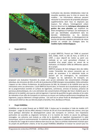 Programme de recherches IFSTTAR – 20 Mars 2014 Page 30
L'utilisation des données télédétectées induit de
nouvelles questions pour la mise en œuvre des
modèles : les informations obtenues peuvent
nécessiter la connaissance de propriétés physiques
supplémentaires dont nous ne disposons pas
toujours. Par ailleurs, l'aménagement urbain
favorise désormais les techniques alternatives de
gestion des eaux pluviales, qui modifient les
bilans énergétique et hydrique. Ces techniques ne
sont pas identifiables actuellement dans les
données télédétectées ou les données
géographiques disponibles. Le développement de
sources de données adaptées permettra de mieux
prendre en compte ces stratégies dans les
modèles hydro-météorologiques.
 Projet IMPETUS
Le projet IMPETUS, financé par l’ANR et associant
EGIS, ICADE, l’EIVP, la ville de Paris, le CSTB et le
LVMT, a pour objectif de mettre au point une
méthode et un outil permettant d’évaluer la
durabilité d’un projet urbain en amont de sa
réalisation, et d’évaluer l’effet de différentes options
de ce projet.
IMPETUS propose de faire dialoguer dans des tables
rondes l’ensemble des acteurs concernés par un
projet, du promoteur à la collectivité locale en
passant par les aménageurs, les associations
d’usagers ou les opérateurs de transport, en
proposant une évaluation financière du projet, ainsi qu’une estimation des consommations d’énergie
attendues, des émissions de GES, et enfin de la production d’ENR (énergies renouvelables). Cette estimation
s’appuie sur des critères d'urbanisme, de performances du bâti, de transport et de mobilité ainsi que les
interactions entre ces dimensions. L’outil IMPETUS fournit donc, en fonction de la localisation du projet, et
de sa programmation (nombre et surfaces de logements, commerces, services et bureaux, présence de
panneaux photovoltaïques, etc.) une estimation des consommations d’énergie des futurs résidents pour le
bâtiment et la mobilité, ainsi que du coût du logement. Il permet de quantifier les gains attendus et les coûts
de réalisation d’une offre de transports en communs ou encore une meilleure performance énergétique des
logements, jusqu'au bâtiment à énergie positive. Cet outil est en phase finale de développement et sera
testé courant 2014 sur des cas réels de projets à Sarcelles, Paris, Bordeaux et Pessac.
 Projet VILMODes
VILMODes est un projet financé par le PREDIT GO6. Il évalue par la simulation à l’aide de modèle LUTI
(transport - usage du sol) les effets attendus à horizon de 20 ans d’une densification des centres, ainsi que
d’une politique alternative de développement autour des transports en commun. Une importance
particulière est accordée au diagnostic territorial, et à la manière de mettre en œuvre les politiques
envisagées. Les scénarios sont évalués au crible de la durabilité, en regardant classiquement le volet
économique, social et environnemental. Ils montrent des effets sociaux et spatiaux différenciés, au-delà de
la réduction de l’usage de la voiture obtenue dans tous les cas. Dans ce contexte relativement incertain pour
les projets de planification urbaine, le but du projet VILMODes (Modéliser et évaluer les scenarii pour les
 
