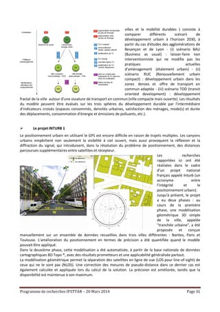 Programme de recherches IFSTTAR – 20 Mars 2014 Page 31
villes et la mobilité durables ) consiste à
comparer différents scénarii de
développement urbain à l'horizon 2030, à
partir du cas d'études des agglomérations de
Besançon et de Lyon - (i) scénario BAU
(Business as usual) : laisser-faire non
interventionniste qui ne modifie pas les
pratiques actuelles
d’aménagement (étalement urbain) - (ii)
scénario RUC (Renouvellement urbain
compact) : développement urbain dans les
zones denses et offre de transport en
commun adaptée - (iii) scénario TOD (transit
oriented development) : développement
fractal de la ville autour d’une ossature de transport en commun (ville compacte mais ouverte). Les résultats
du modèle peuvent être évalués sur les trois sphères du développement durable par l'intermédiaire
d'indicateurs croisés (espaces consommés, densités urbaines, satisfaction des ménages, mode(s) et durée
des déplacements, consommation d'énergie et émissions de polluants, etc.).
 Le projet INTURB 1
Le positionnement urbain en utilisant le GPS est encore difficile en raison de trajets multiples. Les canyons
urbains empêchent non seulement la visibilité à ciel ouvert, mais aussi provoquent la réflexion et la
diffraction du signal, qui introduisent, dans la résolution du problème de positionnement, des distances
parcourues supplémentaires entre satellites et récepteur.
Les recherches
rapportées ici ont été
réalisées dans le cadre
d’un projet national
français appelé Inturb (un
acronyme entre
l’intégrité et le
positionnement urbain).
Jusqu’à présent, le projet
a eu deux phases : au
cours de la première
phase, une modélisation
géométrique 3D simple
de la ville, appelée
"tranchée urbaine", a été
proposée et conçue
manuellement sur un ensemble de données recueillies dans trois villes différentes : Nantes, Paris et
Toulouse. L’amélioration du positionnement en termes de précision a été quantifiée quand le modèle
pouvait être appliqué.
Dans la deuxième phase, cette modélisation a été automatisée, à partir de la base nationale de données
cartographiques BD Topo ®, avec des résultats prometteurs et une applicabilité généralisée partout.
La modélisation géométrique permet la séparation des satellites en ligne de vue (LOS pour line-of-sight) de
ceux qui ne le sont pas (NLOS). Une correction des mesures de pseudo-distance dans ce dernier cas est
également calculée et appliquée lors du calcul de la solution. La précision est améliorée, tandis que la
disponibilité est maintenue à son maximum.
 
