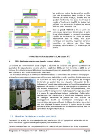 Programme de recherches IFSTTAR – 20 Mars 2014 Page 33
qui un élément majeur du réseau d’eau potable.
Pour des écoulements d’eau potable à faible
Reynolds (de l’ordre du cm/s), présents dans les
quartiers résidentiels, nous avons montré que le
modèle d’écoulement simplifié de Stokes était
suffisant pour reconstruire le champ de vitesse
avec une erreur inférieure à 5%.
Dans ce projet l'IFSTTAR a mis au point des
systèmes de transmission d'information (à partir
de sa solution Pégase) et des outils numériques
capables de reconstruire le champ de vitesse
d'écoulement dans le réseau. Ces outils
numérique sont capables, moyennant certaines
hypothèses, de détecter des fuites d'eau
intervenant dans le réseau. Ces travaux ont été
publiés.
Synthèse des résultats des ORSI, GERI, R2I clos en 2013
 ORSI : Gestion durable des eaux pluviales en zones urbaines
Le Grenelle de l’environnement avait souligné la nécessité de «favoriser une gestion quantitative et
qualitative des eaux pluviales en zone urbaine». L’opération GDEP, qui s’est terminée en 2013 par un
colloque de restitution organisé à Nantes et ouvert aux professionnels, a exploré les modes de gestion de ces
eaux pluviales et leurs implications pour les collectivités.
Des avancées scientifiques et techniques ont été réalisées sur la connaissance des processus hydrologiques
et de pollution pour des aménagements traditionnels ou végétalisés, et sur les conditions de développement
de l’utilisation de l’eau de pluie et de management de stratégies
territoriales de gestion des eaux pluviales. L’évaluation de bio-
indicateurs d’impacts des rejets urbains sur les milieux aquatiques a
également été menée. Ces travaux se sont appuyés principalement sur
des moyens d’observation : l’observation environnementale, pour
mieux qualifier le comportement hydrologique d’ouvrages de gestion
à la source des eaux pluviales (toitures végétalisées) ; l’observation
des pratiques, que cela concerne la récupération de l’eau de pluie ou
les stratégies territoriales de gestion des eaux pluviales. Le
développement d’outils de modélisation hydrologique et la
représentation dans ces outils des stratégies alternatives de gestion
des eaux pluviales devraient permettre à moyen terme de mieux
simuler les effets environnementaux de l’expansion urbaine, dans un
contexte de changement climatique.
2.2 Livrables finalisés ou attendus pour 2013
Ce chapitre fait le point des principales productions prévues pour 2013, s’appuyant sur les livrables mis en
avant dans le COP (appelés livrables phares) et les produits diffusables.
Certains livrables n’étant pas complètement aboutis, il a été pris le parti de relater leur état d’avancement.
 