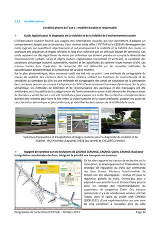 Programme de recherches IFSTTAR – 20 Mars 2014 Page 34
2.2.1 Livrables phares
Livrables phares de l’axe 1 : mobilité durable et responsable
 Outils logiciels pour le diagnostic de la visibilité et de la lisibilité de l'environnement routier
L’infrastructure routière fournit aux usagers des informations visuelles qui leur permettent d’adopter un
comportement adapté aux circonstances. Pour évaluer cette offre, l’IFSTTAR et le CEREMA développent des
outils logiciels qui quantifient objectivement et automatiquement la visibilité et la lisibilité des routes en
analysant des séquences d’images relevées le long d’un itinéraire par un véhicule équipé de caméra(s). Ces
outils reposent sur des algorithmes de vision par ordinateur qui doivent prendre en compte la diversité des
environnements (urbain, rural) et objets routiers (signalisation horizontale et verticale), la variabilité des
conditions d’éclairage (naturel, automobile, routier) et les spécificités du système visuel humain (SVH). Les
travaux menés dans l’opération de recherche I2V ont débouché sur de nouvelles méthodes de
caractérisation photométrique et sémantique de la scène routière.
Sur le plan photométrique, deux nouveaux outils ont été mis au point : une méthode de cartographie du
niveau de visibilité des contours dans la scène routière unifiant les fonctions de seuil-intensité et de
sensibilité au contraste du SVH, et une méthode de cartographie des zones de saturation de la perception
des contrastes prenant en compte l’adaptation du SVH à l’environnement lumineux dynamique. Sur le plan
sémantique, les méthodes de détection et de reconnaissance des panneaux et des marquages ont été
améliorées, et la faisabilité de la catégorisation de l’environnement routier a été démontrée. Plusieurs bases
de données « vérité-terrain » ont été constituées pour évaluer ces outils. Des recherches complémentaires
doivent être menées pour faire le lien entre la vision humaine et la vision artificielle, associer les outils de
caractérisation sémantique et photométrique, et identifier les descripteurs de la lisibilité de la route.
 Rapport de synthèse sur les évolutions de CRONOS (CRONOS, CRONOS-Claire, CRONOS-Bus) pour
la régulation coordonnées des feux, intégrant la priorité aux transports en commun
Ce livrable rapporte les travaux de recherche sur la
conception, le développement et l’évaluation de la
stratégie de régulation du trafic par commande
des feux Cronos. Plusieurs fonctionnalités de
Cronos ont été développées : Cronos-VP pour la
régulation globale du trafic, Cronos-bus pour y
adjoindre une priorité bus et Cronos-Claire pour la
prise en compte des recommandations du
superviseur de congestion Claire. Ces travaux,
commencés il y a de nombreuses années, ont fait
l’objet, dans le cadre du projet ANR CIPEBUS
(2008-2012), d’une expérimentation sur une zone
de cinq carrefours à Versailles près du pôle
Systèmes d’acquisition et d'exploitation d’images routières pour le diagnostic de visibilité et de
lisibilité : IRCAN stéréo (à gauche), IREVE (au centre) et CYCLOPE (à droite).
 