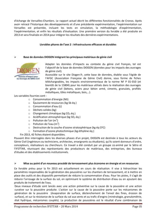 Programme de recherches IFSTTAR – 20 Mars 2014 Page 35
d’échange de Versailles-Chantiers. Le rapport actuel décrit les différentes fonctionnalités de Cronos. Après
avoir retracé l’historique des développements et d’une précédente expérimentation, l’expérimentation sur
Versailles est présentée, incluant les tests en simulation, la méthodologie d’expérimentation,
l’expérimentation, et enfin les résultats d’évaluation. Une première version du livrable a été produite en
2013 et sera finalisée en 2014 pour intégrer les résultats des dernières expérimentations.
Livrables phares de l’axe 2 : infrastructures efficaces et durables
 Base de données DIOGEN intégrant les principaux matériaux de génie civil
Adapter les données d’impacts au contexte du génie civil français, tel est
l’objectif de la base de données DIOGEN (données pour les impacts des ouvrages
de génie civil).
Accessible sur le site Diogen.fr, cette base de données, établie sous l’égide de
l’AFGC (Association Française de Génie Civil) donne, sous forme de fiches
téléchargeables, les impacts environnementaux de la norme NF P 01-010 (et
bientôt de la 15804) pour les matériaux utilisés dans la réalisation des ouvrages
de génie civil (bétons, aciers pour béton armé, ciments, granulats, profilés
métalliques, tôles métalliques, bois,…).
Les variables fournies sont :
o Consommation d’énergie (MJ)
o Épuisement de ressources (kg Sb éq.)
o Consommation d’eau (L)
o Déchets solides (kg)
o Changement climatique (kg CO2 éq.)
o Acidification atmosphérique (kg SO2 éq.)
o Pollution de l’air (m3
)
o Pollution de l’eau (m3
)
o Destruction de la couche d’ozone stratosphérique (kg éq CFC)
o Formation d’ozone photochimique (kg éthylène éq.)
Fin 2013, 42 fiches étaient disponibles.
Pouvant être interrogées dans les diverses phases d'un projet, DIOGEN est destinée à tous les acteurs du
Génie Civil (ingénieurs ou techniciens, architectes, enseignants ou étudiants), qu'ils soient donneurs d'ordre,
concepteurs, réalisateurs ou chercheurs. Ce travail a été conduit par un groupe co-animé par le Sétra et
l’IFSTTAR, réunissant des représentants des producteurs de matériaux, des entreprises, des bureaux
d’études et des établissements institutionnels.
 Mise au point d’un nouveau procédé de terrassement plus économe en énergie et en ressources
Ce livrable prévu pour la fin 2013 est actuellement en cours de réalisation. Il vise à hiérarchiser les
paramètres responsables de la génération des poussières sur les chantiers de terrassement, et à mettre en
place des outils et des dispositifs permettant de réduire la consommation d’eau. Pour les pistes, il s’agit de
réduire l’arrosage de la surface du sol, en optimisant le système de distribution d’eau ou en ajoutant des
produits de traitement de l’eau.
Deux niveaux d’étude sont lancés avec une action préventive sur la cause de la poussière et une action
curative sur la poussière produite. L’action sur la cause de la poussière porte sur les mécanismes de
génération de la poussière (évaporation de surface, déclenchement de l’envol des fines, érosion de
surface), et sur la résistance de la surface du sol aux vents et au trafic d’engins (minéralogie, granulométrie,
état hydrique, mécanismes couplés). La production de poussières est le résultat d’une combinaison de
 