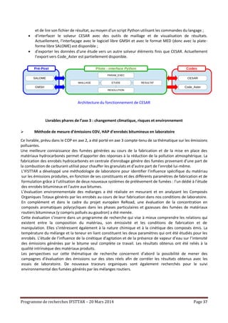 Programme de recherches IFSTTAR – 20 Mars 2014 Page 37
et de lire son fichier de résultat, au moyen d'un script Python utilisant les commandes du langage ;
 d'interfacer le solveur CESAR avec des outils de maillage et de visualisation de résultats.
Actuellement, l'interfaçage avec le logiciel libre GMSH et avec le format MED (donc avec la plate-
forme libre SALOME) est disponible ;
 d'exporter les données d'une étude vers un autre solveur éléments finis que CESAR. Actuellement
l’export vers Code_Aster est partiellement disponible.
Architecture du fonctionnement de CESAR
Livrables phares de l’axe 3 : changement climatique, risques et environnement
 Méthode de mesure d’émissions COV, HAP d’enrobés bitumineux en laboratoire
Ce livrable, prévu dans le COP en axe 2, a été porté en axe 3 compte-tenu de sa thématique sur les émissions
polluantes.
Une meilleure connaissance des fumées générées au cours de la fabrication et de la mise en place des
matériaux hydrocarbonés permet d’apporter des réponses à la réduction de la pollution atmosphérique. La
fabrication des enrobés hydrocarbonés en centrale d’enrobage génère des fumées provenant d’une part de
la combustion de carburant utilisé pour chauffer les granulats et d’autre part de l’enrobé lui-même.
L’IFSTTAR a développé une méthodologie de laboratoire pour identifier l’influence spécifique du matériau
sur les émissions produites, en fonction de ses constituants et des différents paramètres de fabrication et de
formulation grâce à l’utilisation de deux nouveaux systèmes de prélèvement de fumées : l’un dédié à l’étude
des enrobés bitumineux et l’autre aux bitumes.
L’évaluation environnementale des mélanges a été réalisée en mesurant et en analysant les Composés
Organiques Totaux générés par les enrobés au cours de leur fabrication dans nos conditions de laboratoire.
En complément et dans le cadre du projet européen ReRoad, une évaluation de la concentration en
composés aromatiques polycycliques dans les phases particulaires et gazeuses des fumées de matériaux
routiers bitumineux (y compris pollués au goudron) a été menée.
Cette évaluation s’inserre dans un programme de recherche qui vise à mieux comprendre les relations qui
existent entre la composition du matériau, son émissivité et les conditions de fabrication et de
manipulation. Elles s’intéressent également à la nature chimique et à la cinétique des composés émis. La
température du mélange et la teneur en liant constituent les deux paramètres qui ont été étudiés pour les
enrobés. L’étude de l’influence de la cinétique d’agitation et de la présence de vapeur d’eau sur l’intensité
des émissions générées par le bitume seul complète ce travail. Les résultats obtenus ont été reliés à la
qualité intrinsèque des matériaux produits.
Les perspectives sur cette thématique de recherche concernent d’abord la possibilité de mener des
campagnes d’évaluation des émissions sur des sites réels afin de corréler les résultats obtenus avec les
essais de laboratoire. De nouveaux traceurs organiques sont également recherchés pour le suivi
environnemental des fumées générés par les mélanges routiers.
 