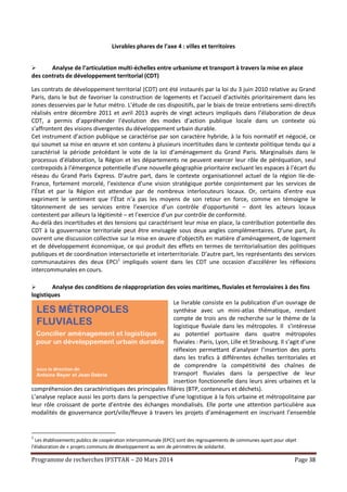 Programme de recherches IFSTTAR – 20 Mars 2014 Page 38
Livrables phares de l’axe 4 : villes et territoires
 Analyse de l’articulation multi-échelles entre urbanisme et transport à travers la mise en place
des contrats de développement territorial (CDT)
Les contrats de développement territorial (CDT) ont été instaurés par la loi du 3 juin 2010 relative au Grand
Paris, dans le but de favoriser la construction de logements et l’accueil d’activités prioritairement dans les
zones desservies par le futur métro. L’étude de ces dispositifs, par le biais de treize entretiens semi-directifs
réalisés entre décembre 2011 et avril 2013 auprès de vingt acteurs impliqués dans l’élaboration de deux
CDT, a permis d’appréhender l’évolution des modes d’action publique locale dans un contexte où
s’affrontent des visions divergentes du développement urbain durable.
Cet instrument d’action publique se caractérise par son caractère hybride, à la fois normatif et négocié, ce
qui soumet sa mise en œuvre et son contenu à plusieurs incertitudes dans le contexte politique tendu qui a
caractérisé la période précédant le vote de la loi d’aménagement du Grand Paris. Marginalisés dans le
processus d’élaboration, la Région et les départements ne peuvent exercer leur rôle de péréquation, seul
contrepoids à l’émergence potentielle d’une nouvelle géographie prioritaire excluant les espaces à l’écart du
réseau du Grand Paris Express. D’autre part, dans le contexte organisationnel actuel de la région Ile-de-
France, fortement morcelé, l’existence d’une vision stratégique portée conjointement par les services de
l’État et par la Région est attendue par de nombreux interlocuteurs locaux. Or, certains d’entre eux
expriment le sentiment que l’État n’a pas les moyens de son retour en force, comme en témoigne le
tâtonnement de ses services entre l’exercice d’un contrôle d’opportunité – dont les acteurs locaux
contestent par ailleurs la légitimité – et l’exercice d’un pur contrôle de conformité.
Au-delà des incertitudes et des tensions qui caractérisent leur mise en place, la contribution potentielle des
CDT à la gouvernance territoriale peut être envisagée sous deux angles complémentaires. D’une part, ils
ouvrent une discussion collective sur la mise en œuvre d’objectifs en matière d’aménagement, de logement
et de développement économique, ce qui produit des effets en termes de territorialisation des politiques
publiques et de coordination intersectorielle et interterritoriale. D’autre part, les représentants des services
communautaires des deux EPCI1
impliqués voient dans les CDT une occasion d’accélérer les réflexions
intercommunales en cours.
 Analyse des conditions de réappropriation des voies maritimes, fluviales et ferroviaires à des fins
logistiques
Le livrable consiste en la publication d’un ouvrage de
synthèse avec un mini-atlas thématique, rendant
compte de trois ans de recherche sur le thème de la
logistique fluviale dans les métropoles. Il s’intéresse
au potentiel portuaire dans quatre métropoles
fluviales : Paris, Lyon, Lille et Strasbourg. Il s’agit d’une
réflexion permettant d’analyser l’insertion des ports
dans les trafics à différentes échelles territoriales et
de comprendre la compétitivité des chaînes de
transport fluviales dans la perspective de leur
insertion fonctionnelle dans leurs aires urbaines et la
compréhension des caractéristiques des principales filières (BTP, conteneurs et déchets).
L’analyse replace aussi les ports dans la perspective d’une logistique à la fois urbaine et métropolitaine par
leur rôle croissant de porte d’entrée des échanges mondialisés. Elle porte une attention particulière aux
modalités de gouvernance port/ville/fleuve à travers les projets d’aménagement en inscrivant l’ensemble
1
Les établissements publics de coopération intercommunale (EPCI) sont des regroupements de communes ayant pour objet
l'élaboration de « projets communs de développement au sein de périmètres de solidarité.
 