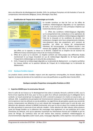 Programme de recherches IFSTTAR – 20 Mars 2014 Page 39
dans une démarche de développement durable. Enfin, les pratiques françaises ont été évaluées à l’aune de
comparaisons internationales (Belgique, Suisse, Allemagne, Pays-Bas).
 Qualification de l’impact de la météorologie sur le trafic
Ce livrable constitue un état de l’art sur les effets de
conditions météorologiques dégradées sur les opérations
de trafic. Il est structuré en trois principaux chapitres qui
traitent des thèmes suivants :
1. Effets des conditions météorologiques dégradées
sur le comportement des conducteurs et les opérations de
trafic : de mauvaises conditions météorologiques dégradent
l’état de la chaussée et les conditions de sécurité. Les
conducteurs changent ainsi leurs comportements (vitesses,
inter-distances) dans des proportions qu’il convient de
quantifier. Les effets au niveau du comportement
individuel, dit microscopique, se reflètent ensuite à des
niveaux plus agrégés, dits méso- ou macroscopiques, avec
des effets sur la capacité, la vitesse ou la densité. L’objectif de ce chapitre est de recenser les
différents travaux existants pour chacun de ces niveaux d’analyse.
2. Effets de la pluie sur la sécurité : ce chapitre contient une méta-analyse des différentes études
mentionnant le sur-risque d’accident en cas de météorologie dégradée et, de façon générale,
l’impact de la météorologie sur la sécurité des conducteurs.
3. Enfin, l’impact de la météorologie dégradée sur la demande de déplacement : ce chapitre synthétise
les travaux réalisés sur la question délicate de l’impact de la météorologie sur la demande de
déplacement.
2.2.2 Quelques livrables majeurs
Les produits choisis comme livrables majeurs sont des expertises remarquables, les brevets déposés, les
logiciels, les bases de données et les matériels en cours de qualification ou qualifiés dans l’année 2013.
Quelques exemples d’expertises remarquables finalisées en 2013
 Expertise KAIROS pour le constructeur Renault
Dans le cadre de ses travaux sur le développement des aides à conduite, Renault a sollicité le LIVIC, sous la
forme d’une expertise de 8 mois, pour la mise au point d’un véhicule automatisé pour la délégation de la
conduite. Le travail accompli par les équipes de LIVIC a consisté à proposer et à mettre en œuvre dans un
véhicule ZOE, la plateforme de perception de l’environnement nécessaire à l’automatisation de la conduite
et à la reprise en main du véhicule en cas de problème. Les algorithmes de perception, passés sous accord de
licence, comprenaient une détection et un suivi robuste des marquages routiers pour le suivi de voie, une
détection des obstacles utilisant le RADAR Continental, ainsi que la mise en place d’un module de sélection
de cible permettant la poursuite d’une véhicule «leader». Cette sélection de cible robuste utilise plusieurs
zones de filtrage fondées sur la détection des marquages mais également sur une prédiction de la zone
d’évolution du véhicule, ainsi qu’un opérateur fusionnant les informations fournie par le RADAR et par les
zones de filtrage. De nombreux tests ont été réalisés dans diverses conditions météorologiques et
environnementales dégradées (soleil rasant, pluie, marquages dégradés). Cette expertise s’est conclue par 1
 