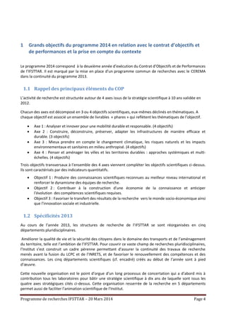 Programme de recherches IFSTTAR – 20 Mars 2014 Page 4
1 Grands objectifs du programme 2014 en relation avec le contrat d’objectifs et
de performances et la prise en compte du contexte
Le programme 2014 correspond à la deuxième année d’exécution du Contrat d’Objectifs et de Performances
de l’IFSTTAR. Il est marqué par la mise en place d’un programme commun de recherches avec le CEREMA
dans la continuité du programme 2013.
1.1 Rappel des principaux éléments du COP
L’activité de recherche est structurée autour de 4 axes issus de la stratégie scientifique à 10 ans validée en
2012.
Chacun des axes est décomposé en 3 ou 4 objectifs scientifiques, eux-mêmes déclinés en thématiques. A
chaque objectif est associé un ensemble de livrables « phares » qui reflètent les thématiques de l’objectif.
 Axe 1 : Analyser et innover pour une mobilité durable et responsable. (4 objectifs)
 Axe 2 : Construire, déconstruire, préserver, adapter les infrastructures de manière efficace et
durable. (3 objectifs)
 Axe 3 : Mieux prendre en compte le changement climatique, les risques naturels et les impacts
environnementaux et sanitaires en milieu anthropisé. (4 objectifs)
 Axe 4 : Penser et aménager les villes et les territoires durables : approches systémiques et multi-
échelles. (4 objectifs)
Trois objectifs transversaux à l’ensemble des 4 axes viennent compléter les objectifs scientifiques ci-dessus.
Ils sont caractérisés par des indicateurs quantitatifs.
 Objectif 1 : Produire des connaissances scientifiques reconnues au meilleur niveau international et
renforcer le dynamisme des équipes de recherche.
 Objectif 2 : Contribuer à la construction d’une économie de la connaissance et anticiper
l'évolution des compétences scientifiques requises.
 Objectif 3 : Favoriser le transfert des résultats de la recherche vers le monde socio-économique ainsi
que l’innovation sociale et industrielle.
1.2 Spécificités 2013
Au cours de l’année 2013, les structures de recherche de l’IFSTTAR se sont réorganisées en cinq
départements pluridisciplinaires.
Améliorer la qualité de vie et la sécurité des citoyens dans le domaine des transports et de l’aménagement
du territoire, telle est l’ambition de l’IFSTTAR. Pour couvrir ce vaste champ de recherches pluridisciplinaires,
l’Institut s’est construit un cadre pérenne permettant d’assurer la continuité des travaux de recherche
menés avant la fusion du LCPC et de l’INRETS, et de favoriser le renouvellement des compétences et des
connaissances. Les cinq départements scientifiques (cf. encadré) créés au début de l’année sont à pied
d’œuvre.
Cette nouvelle organisation est le point d’orgue d’un long processus de concertation qui a d’abord mis à
contribution tous les laboratoires pour bâtir une stratégie scientifique à dix ans de laquelle sont issus les
quatre axes stratégiques cités ci-dessus. Cette organisation resserrée de la recherche en 5 départements
permet aussi de faciliter l’animation scientifique de l’Institut.
 