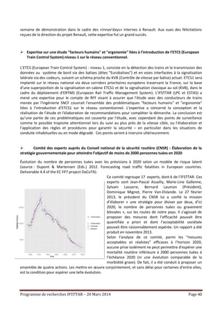 Programme de recherches IFSTTAR – 20 Mars 2014 Page 40
semaine de démonstration dans le cadre des «Innov’days» internes à Renault. Aux vues des félicitations
reçues de la direction du projet Renault, cette expertise fut un grand succès.
 Expertise sur une étude "facteurs humains" et "ergonomie" liées à l'introduction de l’ETCS (European
Train Control System) niveau 1 sur le réseau conventionnel.
L’ETCS (European Train Control System) - niveau 1, consiste en la détection des trains et la transmission des
données au système de bord via des balises (dites "Eurobalises") et en voies interfacées à la signalisation
latérale via des codeurs, suivant un schéma proche du KVB (Contrôle de vitesse par balise) actuel. ETCS1 sera
implanté sur le réseau national via deux corridors prioritaires européens traversant la France, sur la base
d’une superposition de la signalisation en cabine ETCS1 et de la signalisation classique au sol (KVB), dans le
cadre du déploiement d’ERTMS (European Rail Traffic Management System). L’IFSTTAR (LPC et ESTAS) a
mené une expertise pour le compte de RFF visant à assurer que l'étude avec des conducteurs de trains
menée par l'Ingénierie SNCF couvrait l'ensemble des problématiques "facteurs humains" et "ergonomie"
liées à l'introduction d’ETCS1 sur le réseau conventionnel. L’expertise a concerné la conception et la
réalisation de l’étude et l'élaboration de recommandations pour compléter la démarche. La conclusion est
qu’une partie de ces problématiques est couverte par l’étude, avec cependant des points de surveillance
comme le possible tropisme attentionnel lors du suivi au plus près de la vitesse cible, ou l’élaboration et
l’application des règles et procédures pour garantir la sécurité – en particulier dans les situations de
conduite inhabituelles ou en mode dégradé. Ces points seront à instruire ultérieurement.
 Comité des experts auprès du Conseil national de la sécurité routière (CNSR) : Élaboration de la
stratégie gouvernementale pour atteindre l’objectif de moins de 2000 personnes tuées en 2020
Évolution du nombre de personnes tuées avec les prévisions à 2020 selon un modèle de risque latent
(source : Dupont & Martensen (Eds.) 2012. Forecasting road traffic fatalities in European countries.
Deliverable 4.4 of the EC FP7 project DaCoTA).
Ce comité regroupe 17 experts, dont 6 de l’IFSTTAR. Ces
experts sont Jean-Pascal Assailly, Marie-Line Gallenne,
Sylvain Lassarre, Bernard Laumon (Président),
Dominique Mignot, Pierre Van-Elslande. Le 27 février
2013, le président du CNSR lui a confié la mission
d’élaborer « une stratégie pour diviser par deux, d’ici
2020, le nombre de personnes tuées ou gravement
blessées », sur les routes de notre pays. Il s’agissait de
proposer des mesures dont l’efficacité pouvait être
quantifiée a priori et dont l’acceptabilité sociétale
pouvait être raisonnablement espérée. Un rapport a été
produit en novembre 2013.
Selon l’analyse de ce comité, parmi les “mesures
acceptables et réalistes” efficaces à l’horizon 2020,
aucune prise isolément ne peut permettre d’espérer une
mortalité routière inférieure à 2000 personnes tuées à
l’échéance 2020 (ni une évolution comparable de la
morbidité grave). De fait, il a été conduit à proposer un
ensemble de quatre actions. Les mettre en œuvre conjointement, et sans délai pour certaines d’entre elles,
est la condition pour espérer une telle évolution.
 