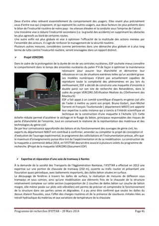 Programme de recherches IFSTTAR – 20 Mars 2014 Page 41
Deux d’entre elles relèvent essentiellement du comportement des usagers. Elles visent plus précisément
ceux d’entre eux qui s’exposent, et qui exposent les autres usagers, aux deux facteurs les plus présents dans
le bilan de l’insécurité routière de notre pays : les vitesses élevées et la conduite sous l’emprise de l’alcool.
Une troisième vise à réduire l’insécurité secondaire (i.e. la gravité des accidents) en supprimant les obstacles
les plus agressifs au bord de certaines routes.
Une autre enfin est plus globale et vise à optimiser l’efficacité de la multitude des actions menées par
l’ensemble des acteurs. Il s’agit de renforcer le management de la sécurité routière.
Plusieurs autres mesures, considérées comme pertinentes dans une démarche plus globale et à plus long
terme de lutte contre l’insécurité routière, seront envisagées dans un rapport distinct.
 Projet VERCORS
Dans le cadre de la prolongation de la durée de vie de ses centrales nucléaires, EDF souhaite mieux connaître
le comportement dans le temps des enceintes nucléaires du palier P’4 de façon à optimiser la maintenance
nécessaire pour assurer leur étanchéité et démontrer leur
robustesse en cas de situations extrêmes telles qu’un accident grave.
Les modèles numériques n’étant pas actuellement capables de
reproduire toute la complexité des phénomènes en jeu lors du
vieillissement, EDF a décidé de construire une maquette d’enceinte à
double paroi sur son site de recherche des Renardières, dans le
cadre du projet VERCORS (VErification Réaliste du COnfinement des
RéacteurS).
EDF a fait appel à un comité scientifique d’experts en génie civil afin
de l’aider à mettre au point son projet. Bruno Godart, Jean-Michel
Torrenti et François Toutlemonde ( département MAST) ont apporté
leur expertise à cette instance qui a conclu à l’intérêt scientifique et
technique de la construction d’une maquette à l’échelle 1/3. Cette
échelle réduite permet d’accélérer le séchage et le fluage du béton, principaux responsables des risques de
perte d’étanchéité de l’enceinte, tout en conservant le réalisme de la représentation des matériaux et des
technologies du génie civil.
De par leur connaissance approfondie des bétons et du fonctionnement des ouvrages de génie civil, les
experts du département MAST ont contribué à confirmer, amender ou compléter le projet de conception et
d’exécution de l’ouvrage expérimental, le programme des sollicitations et l’instrumentation prévue, afin que
le maximum d’enseignements puisse être tiré de l’expérimentation et de sa modélisation. La construction de
la maquette a commencé début 2014, et l’IFSTTAR devrait être associé à plusieurs volets du programme de
recherche. (Projet de la maquette VERCORS (Document EDF)
 Expertise et réparation d’une voie de tramway à Nantes
À la demande de la société des Transports de l’Agglomération Nantaise, l’IFSTTAR a effectué en 2013 une
expertise sur une portion de chaussée de tramway (250 m), ouverte au trafic routier et présentant une
fissuration quasi-périodique, avec battements importants, des dalles béton situées en surface.
Le découpage de fenêtres à travers les dalles de surface, la réalisation de mesures de déflexion sous
tramways et sous camion, ainsi qu’une modélisation aux éléments finis de la chaussée de la structure
relativement complexe sur cette section (superposition de 2 couches de dalles béton sur couche de béton
maigre, elle-même posée sur plots anti-vibratiles) ont permis de préciser et comprendre le fonctionnement
de la structure dans ses parties saines et dégradées. Il a pu ainsi être confirmé que seules les dalles du
dessus étaient fissurées, sous l’effet des charges routières et de la présence de courbures initiales liées au
retrait hydraulique du matériau et aux variations de température de la chaussée.
 