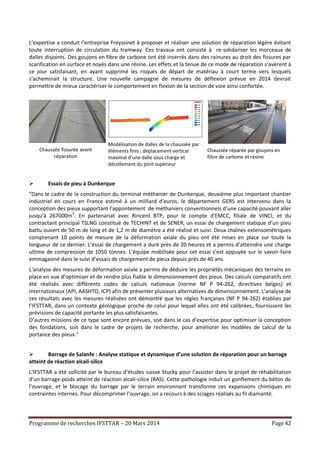 Programme de recherches IFSTTAR – 20 Mars 2014 Page 42
L’expertise a conduit l’entreprise Freyssinet à proposer et réaliser une solution de réparation légère évitant
toute interruption de circulation du tramway. Ces travaux ont consisté à re-solidariser les morceaux de
dalles disjoints. Des goujons en fibre de carbone ont été inserrés dans des rainures au droit des fissures par
scarification en surface et noyés dans une résine. Les effets et la tenue de ce mode de réparation s’avèrent à
ce jour satisfaisant, en ayant supprimé les risques de départ de matériau à court terme vers lesquels
s’acheminait la structure. Une nouvelle campagne de mesures de déflexion prévue en 2014 devrait
permettre de mieux caractériser le comportement en flexion de la section de voie ainsi confortée.
Chaussée fissurée avant
réparation
Modélisation de dalles de la chaussée par
éléments finis ; déplacement vertical
maximal d’une dalle sous charge et
décollement du joint supérieur
Chaussée réparée par goujons en
fibre de carbone et résine
 Essais de pieu à Dunkerque
"Dans le cadre de la construction du terminal méthanier de Dunkerque, deuxième plus important chantier
industriel en cours en France estimé à un milliard d’euros, le département GERS est intervenu dans la
conception des pieux supportant l’appontement de méthaniers conventionnels d’une capacité pouvant aller
jusqu’à 267000m3
. En partenariat avec Rincent BTP, pour le compte d’EMCC, filiale de VINCI, et du
contractant principal TSLNG constitué de TECHINT et de SENER, un essai de chargement statique d’un pieu
battu ouvert de 50 m de long et de 1,2 m de diamètre a été réalisé et suivi. Deux chaînes extensométriques
comprenant 10 points de mesure de la déformation axiale du pieu ont été mises en place sur toute la
longueur de ce dernier. L’essai de chargement a duré près de 20 heures et a permis d’atteindre une charge
ultime de compression de 1050 tonnes. L’équipe mobilisée pour cet essai s’est appuyée sur le savoir-faire
emmagasiné dans le suivi d’essais de chargement de pieux depuis près de 40 ans.
L’analyse des mesures de déformation axiale a permis de déduire les propriétés mécaniques des terrains en
place en vue d’optimiser et de rendre plus fiable le dimensionnement des pieux. Des calculs comparatifs ont
été réalisés avec différents codes de calculs nationaux (norme NF P 94-262, directives belges) et
internationaux (API, AASHTO, ICP) afin de présenter plusieurs alternatives de dimensionnement. L’analyse de
ces résultats avec les mesures réalisées ont démontré que les règles françaises (NF P 94-262) établies par
l’IFSTTAR, dans un contexte géologique proche de celui pour lequel elles ont été calibrées, fournissent les
prévisions de capacité portante les plus satisfaisantes.
D’autres missions de ce type sont encore prévues, soit dans le cas d’expertise pour optimiser la conception
des fondations, soit dans le cadre de projets de recherche, pour améliorer les modèles de calcul de la
portance des pieux."
 Barrage de Salanfe : Analyse statique et dynamique d’une solution de réparation pour un barrage
atteint de réaction alcali-silice
L’IFSTTAR a été sollicité par le bureau d’études suisse Stucky pour l’assister dans le projet de réhabilitation
d’un barrage-poids atteint de réaction alcali-silice (RAS). Cette pathologie induit un gonflement du béton de
l’ouvrage, et le blocage du barrage par le terrain environnant transforme ces expansions chimiques en
contraintes internes. Pour décomprimer l’ouvrage, on a recours à des sciages réalisés au fil diamanté.
 