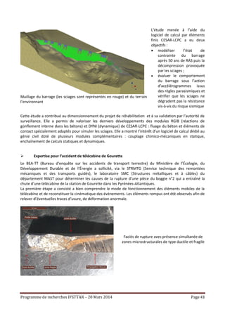 Programme de recherches IFSTTAR – 20 Mars 2014 Page 43
Maillage du barrage (les sciages sont représentés en rouge) et du terrain
l’environnant
L’étude menée à l’aide du
logiciel de calcul par éléments
finis CESAR-LCPC a eu deux
objectifs :
 modéliser l’état de
contrainte du barrage
après 50 ans de RAS puis la
décompression provoquée
par les sciages ;
 évaluer le comportement
du barrage sous l’action
d’accélérogrammes issus
des règles parasismiques et
vérifier que les sciages ne
dégradent pas la résistance
vis-à-vis du risque sismique
Cette étude a contribué au dimensionnement du projet de réhabilitation et à sa validation par l’autorité de
surveillance. Elle a permis de valoriser les derniers développements des modules RGIB (réactions de
gonflement interne dans les bétons) et DYNI (dynamique) de CESAR-LCPC : fluage du béton et éléments de
contact spécialement adaptés pour simuler les sciages. Elle a montré l’intérêt d’un logiciel de calcul dédié au
génie civil doté de plusieurs modules complémentaires : couplage chimico-mécaniques en statique,
enchaînement de calculs statiques et dynamiques.
 Expertise pour l’accident de télécabine de Gourette
Le BEA-TT (Bureau d’enquête sur les accidents de transport terrestre) du Ministère de l’Écologie, du
Développement Durable et de l’Énergie a sollicité, via le STRMTG (Service technique des remontées
mécaniques et des transports guidés), le laboratoire SMC (Structures métalliques et à câbles) du
département MAST pour déterminer les causes de la rupture d’une pièce du boggie n°2 qui a entraîné la
chute d’une télécabine de la station de Gourette dans les Pyrénées-Atlantiques.
La première étape a consisté a bien comprendre le mode de fonctionnement des éléments mobiles de la
télécabine et de reconstituer la cinématique des évènements. Les éléments rompus ont été observés afin de
relever d’éventuelles traces d’usure, de déformation anormale.
Faciès de rupture avec présence simultanée de
zones microstructurales de type ductile et fragile
 