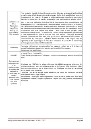 Programme de recherches IFSTTAR – 20 Mars 2014 Page 48
Application Eco
Driver
Application
logicielle sur
plateforme
Android pour
l'éco conduite
L'éco-conduite, visant à diminuer la consommation d'énergie sans nuire à la sécurité ou
au trafic, reste difficile à apprendre et à conserver du fait de la variabilité du contexte.
Heureusement, les capacités de calcul et d'observation des smartphones permettent
d'assister les conducteurs de manière personnelle, et ce, quel que soit le véhicule utilisé.
Dans ce but, une application Android d'aide à l'écoconduite pour smartphones a été
développée au LIVIC. Celle-ci assiste le conducteur avant, pendant, et après sa conduite,
grâce à l'utilisation des données du véhicule (OBD2) accessibles sans contact. En temps
réel, l'application affiche des conseils d'écoconduite en fonction des événements passés
(accélération trop forte, régime trop élevé,...) mais aussi à venir (virages, côtes,
intersections, vitesse légale). Ces conseils sont calculés par des méthodes d'apprentissage
et sont dépendantes du type de véhicule. Sont aussi affichés : une plage de vitesse
optimale, un rapport de boîte idéal, ainsi qu'un niveau d'écoconduite caractérisant le
comportement du conducteur. L'interface homme-machine a été conçue avec des
ergonomes et des psychologues du TNO et de l'université de Leeds afin de transmettre
les messages au conducteur en toute sécurité.
Thermolog
Thermolog est la version opérationnelle d'une maquette réalisée par le LR de Nancy, il
permet l'exploitation des données fournies par le matériel Thermoroute.
Il est en cours de qualification.
ECORCE 2
Le logiciel Ecorce 2 est qualifié.
il s'agit d'un éco-comparateur d'indicateurs environnementaux pour la construction d'une
route.
Conception et
développement
d’un
environnement
de pilotage, de
scriptage et
d’interfaçage du
solveur
éléments finis
CESAR (version
dite inter-
opérable)
Développé par l'IFSTTAR, le solveur éléments finis CESAR permet de pérenniser les
modèles numériques issus des unités de recherche de l'Institut. Il fait également l'objet
d'une commercialisation par la société I-tech qui développe une interface graphique
(CLEO) dédiée à son utilisation.
L'interface CLEO et le langage pilote permettant de pallier les limitations de cette
interface sont décrits page 35 et 36.
Actuellement, l'interfaçage avec le logiciel libre GMSH et avec le format MED (donc avec
la plate-forme libre SALOME) est disponible et l’export vers Code_Aster est partiellement
disponible.
 