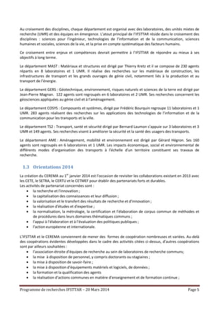 Programme de recherches IFSTTAR – 20 Mars 2014 Page 5
Au croisement des disciplines, chaque département est organisé avec des laboratoires, des unités mixtes de
recherche (UMR) et des équipes en émergence. L’atout principal de l’IFSTTAR réside dans le croisement des
disciplines : sciences pour l’ingénieur, technologies de l’information et de la communication, sciences
humaines et sociales, sciences de la vie, et la prise en compte systématique des facteurs humains.
Ce croisement entre enjeux et compétences devrait permettre à l’IFSTTAR de répondre au mieux à ses
objectifs à long terme.
Le département MAST : Matériaux et structures est dirigé par Thierry Kretz et il se compose de 230 agents
répartis en 8 laboratoires et 1 UMR. Il réalise des recherches sur les matériaux de construction, les
infrastructures de transport et les grands ouvrages de génie civil, notamment liés à la production et au
transport de l’énergie.
Le département GERS : Géotechnique, environnement, risques naturels et sciences de la terre est dirigé par
Jean-Pierre Magnan. 122 agents sont regroupés en 6 laboratoires et 2 UMR. Ses recherches concernent les
géosciences appliquées au génie civil et à l’aménagement.
Le département COSYS : Composants et systèmes, dirigé par Frédéric Bourquin regroupe 11 laboratoires et 1
UMR. 283 agents réalisent des recherches sur les applications des technologies de l’information et de la
communication pour les transports et la ville.
Le département TS2 : Transport, santé et sécurité dirigé par Bernard Laumon s’appuie sur 3 laboratoires et 3
UMR et 149 agents. Ses recherches visent à améliorer la sécurité et la santé des usagers des transports.
Le département AME : Aménagement, mobilité et environnement est dirigé par Gérard Hégron. Ses 160
agents sont regroupés en 6 laboratoires et 1 UMR. Les impacts économique, social et environnemental de
différents modes d’organisation des transports à l’échelle d’un territoire constituent ses travaux de
recherche.
1.3 Orientations 2014
La création du CEREMA au 1er
janvier 2014 est l’occasion de revisiter les collaborations existant en 2013 avec
les CETE, le SETRA, le CERTU et le CETMEF pour établir des partenariats forts et durables.
Les activités de partenariat concernées sont :
 la recherche et l'innovation ;
 la capitalisation des connaissances et leur diffusion ;
 la valorisation et le transfert des résultats de recherche et d'innovation ;
 la réalisation d'études et d'expertise ;
 la normalisation, la métrologie, la certification et l’élaboration de corpus commun de méthodes et
de procédures dans leurs domaines thématiques communs ;
 l'appui à l'élaboration et à l'évaluation des politiques publiques ;
 l'action européenne et internationale.
L’IFSTTAR et le CEREMA conviennent de mener des formes de coopération nombreuses et variées. Au-delà
des coopérations évidentes développées dans le cadre des activités citées ci-dessus, d’autres coopérations
sont par ailleurs souhaitées :
 l’association étroite d’équipes de recherche au sein de laboratoires de recherche communs;
 la mise à disposition de personnel, y compris doctorants ou stagiaires ;
 la mise à disposition de savoir-faire ;
 la mise à disposition d’équipements matériels et logiciels, de données ;
 la formation et la qualification des agents
 la réalisation d’actions communes en matière d’enseignement et de formation continue ;
 