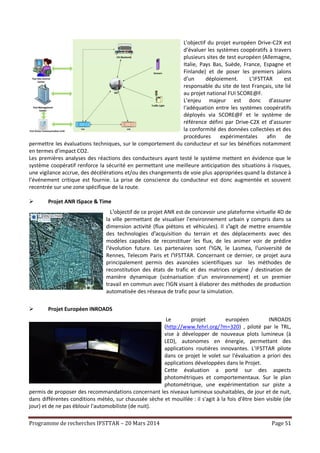 Programme de recherches IFSTTAR – 20 Mars 2014 Page 51
L'objectif du projet européen Drive-C2X est
d’évaluer les systèmes coopératifs à travers
plusieurs sites de test européen (Allemagne,
Italie, Pays Bas, Suède, France, Espagne et
Finlande) et de poser les premiers jalons
d’un déploiement. L’IFSTTAR est
responsable du site de test Français, site lié
au projet national FUI SCORE@F.
L’enjeu majeur est donc d’assurer
l‘adéquation entre les systèmes coopératifs
déployés via SCORE@F et le système de
référence défini par Drive-C2X et d’assurer
la conformité des données collectées et des
procédures expérimentales afin de
permettre les évaluations techniques, sur le comportement du conducteur et sur les bénéfices notamment
en termes d’impact CO2.
Les premières analyses des réactions des conducteurs ayant testé le système mettent en évidence que le
système coopératif renforce la sécurité en permettant une meilleure anticipation des situations à risques,
une vigilance accrue, des décélérations et/ou des changements de voie plus appropriées quand la distance à
l’événement critique est fournie. La prise de conscience du conducteur est donc augmentée et souvent
recentrée sur une zone spécifique de la route.
 Projet ANR ISpace & Time
L¹objectif de ce projet ANR est de concevoir une plateforme virtuelle 4D de
la ville permettant de visualiser l'environnement urbain y compris dans sa
dimension activité (flux piétons et véhicules). Il s¹agit de mettre ensemble
des technologies d¹acquisition du terrain et des déplacements avec des
modèles capables de reconstituer les flux, de les animer voir de prédire
l¹évolution future. Les partenaires sont l¹IGN, le Lasmea, l¹université de
Rennes, Telecom Paris et l¹IFSTTAR. Concernant ce dernier, ce projet aura
principalement permis des avancées scientifiques sur les méthodes de
reconstitution des états de trafic et des matrices origine / destination de
manière dynamique (scénarisation d'un environnement) et un premier
travail en commun avec l'IGN visant à élaborer des méthodes de production
automatisée des réseaux de trafic pour la simulation.
 Projet Européen INROADS
Le projet européen INROADS
(http://www.fehrl.org/?m=320) , piloté par le TRL,
vise à développer de nouveaux plots lumineux (à
LED), autonomes en énergie, permettant des
applications routières innovantes. L'IFSTTAR pilote
dans ce projet le volet sur l'évaluation a priori des
applications développées dans le Projet.
Cette évaluation a porté sur des aspects
photométriques et comportementaux. Sur le plan
photométrique, une expérimentation sur piste a
permis de proposer des recommandations concernant les niveaux lumineux souhaitables, de jour et de nuit,
dans différentes conditions météo, sur chaussée sèche et mouillée : il s'agit à la fois d'être bien visible (de
jour) et de ne pas éblouir l'automobiliste (de nuit).
 