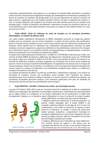 Programme de recherches IFSTTAR – 20 Mars 2014 Page 52
L'évaluation comportementale a été réalisée sur un simulateur de conduite dédié, permettant un excellent
rendu visuel des contrastes (écran High Dynamic Range). Des développements informatiques spécifiques ont
permis de visualiser les conditions d'éclairage public, ainsi que des alignements de plusieurs centaines de
plots lumineux. L'application qui a été évaluée consistait à allumer les plots en approche de carrefour, la
nuit : le nouveau dispositif a été comparé à une situation sans plots lumineux ainsi qu'à une situation sous
éclairage public. L'intérêt du dispositif a été démontré, notamment en termes de contrôle du véhicule. Les
recommandations suite à cette expérimentation seront prises en compte lors de l'expérimentation sur route
qui aura lieu en 2014.
 Projet ACCESS : Étude de l'influence du mode de transport sur les principaux paramètres
physiologiques en situation de détresse vitale
Les unités mobiles hospitalières (ambulances du SMUR, hélicoptère) prennent en charge des patients
instables pour les transporter vers de centres hospitaliers. Le patient est alors exposé à des accélérations
pures et cumulées très peu étudiées à ce jour. Encore moins connues sont les répercussions cliniques de ces
variations. Notre objectif final est l’évaluation des modifications hémodynamiques (variations de débit
cardiaque et pression sanglante) au regard des accélérations et des décélérations subies lors d’un transport
par un véhicule de secours, sur un patient en état de choc hypovolémique ou d’hypoventilation. La première
étape de ce projet porte sur le transport par ambulance du SMUR.
Ce projet réunit quatre partenaires institutionnels : le SAMU 13, l’IFSTTAR-MA, le LBA ainsi que le CERC. Une
centrale inertielle EMMA (Enregistreurs eMbarqués des Mécanismes d’Accidents) conçu par l’IFSTTAR-MA
sera placée à bord d’un véhicule du SMUR de l’AP-HM. Il sera ainsi possible de définir en quantité et en
intensité les différentes variations cinétiques supportées par les blessés sous la forme d’une synthèse de
parcours reliant les niveaux d’accélérations/décélérations en longitudinal et transversal avec les niveaux des
vitesses pratiquées. À partir de ces données, un modèle de circuit sera proposé permettant de reproduire les
niveaux moyens et maximum d’accélération et de décélération enregistrés pour réaliser un modèle d’un
transport d’un patient en état de choc.
Les résultats permettront de définir un profil des accélérations / décélérations imposées à une victime sur
l’ensemble du transport. Ensuite, des corrélations seront étudiées entre l’évolution des facteurs
hémodynamiques et les variations cinétiques imposées à la victime suivant les conditions de transport. Les
corrélations escomptées pourraient conduire à des évolutions significatives tant dans les méthodes de
transport des victimes que dans leur prémédication avant transport.
 Projet PROETECH - FUI OSEO : Protection des enfants par technologie avancées
Le projet FUI ProEtech (2011-2014, porté par l’entreprise Dorel SA et labellisé par le pôle de compétitivité
Id4Car) vise à développer des approches et technologies nouvelles pour l’amélioration de la sécurité offerte
par les sièges enfants, et à progresser sur les moyens d’évaluation de leur performance. Le LBMC était
principalement impliqué sur ce deuxième aspect d’évaluation et, dans la continuité du projet Européen
Casper (2009-2012), a travaillé selon deux axes de recherche :
1. Modèles humains de l’enfant pour la sécurité automobile : un
premier modèle développé dans le projet CASPER a été
complété, amélioré et décliné en trois âges (6, 3 et 1,5 ans). Son
comportement a été validé en comparant sa réponse à divers
essais de la littérature. Le modèle a ensuite été utilisé pour
réaliser plusieurs évaluations : comportement mannequin et
procédures règlementaires en choc frontal, chargement du tronc
associé aux sièges à bouclier, effet de l’introduction de certaines
des technologies proposées par le projet.
2. Capteurs abdominaux pour l’évaluation du risque abdominal :
Une nouvelle version de capteurs a été conçue pour les
mannequins de choc de 3 ans et plus, et une version miniaturisée
a été introduite pour les mannequins de 1,5 an. Des travaux surFamille de modèles : 1.5, 3 et 6 ans
 