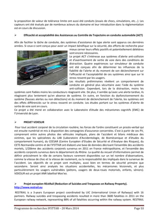 Programme de recherches IFSTTAR – 20 Mars 2014 Page 53
la proposition de valeur de tolérance limite ont aussi été conduits (essais de chocs, simulations, etc…). Les
capteurs ont été évalués par de nombreux acteurs du domaine et leur introduction dans la règlementation
est en cours de discussion.
 Efficacité et acceptabilité des Assistances au Contrôle de Trajectoire en conduite automobile (ACT)
Afin de faciliter la tâche de conduite, des systèmes d’assistance de type alerte sont apparus ces dernières
années. Si ceux-ci sont conçus pour avoir un impact bénéfique sur la sécurité, des efforts de recherche pour
mieux cerner leurs effets positifs et potentiellement délétères
sont encore nécessaires.
Le projet ACT s’intéresse aux systèmes d’alerte anti-collision
et d’avertissement de sortie de voie dans des conditions de
distraction. Quatre expériences sur simulateur de conduite
ont été conçues afin de déterminer les influences de la
fiabilité de l’alerte et du moment de son déclenchement sur
l’efficacité et l’acceptabilité de ces systèmes ainsi que sur le
stress ressenti par les usagers.
Les résultats préliminaires révèlent un comportement de
conduite en général plus sécuritaire avec l’aide du système
anti-collision. Cependant, lors de la distraction, moins les
systèmes sont fiables moins les conducteurs réagissent vite. De plus, il semble qu’avec une alerte tardive, ils
réagissent plus lentement qu’en absence de système. En outre, en fonction du dysfonctionnement du
système (fausses alertes ou non détections) et du moment de déclenchement de l’alerte, les systèmes ont
des effets différenciés sur le stress ressenti en conduite. Les études portant sur les systèmes d’alerte de
sortie de voie sont en cours.
Ce projet a été mené en collaboration avec le Laboratoire d'étude des mécanismes cognitifs (EMC) de
l’Université de Lyon.
 PROJET VOIESUR
Pour tout accident corporel de la circulation routière, les forces de l'ordre constituent un procès-verbal qui
est ensuite numérisé et mis à disposition des compagnies d'assurance concernées. C'est à partir de ces PV,
comprenant entre autres photos des véhicules impliqués, plans de l'accident et bilans médicaux des
victimes, que les spécialistes du LAB (Laboratoire d’Accidentologie, de Biomécanique et d’études du
comportement humain), du CEESAR (Centre Européen d’Etudes de Sécurité et d’Analyse des Risques), du
CETE-Normandie-centre et de l'IFSTTAR ont élaboré une base de données décrivant l'ensemble des accidents
mortels, 1/20ème des accidents corporels survenus en 2011 en France métropolitaine, et l'ensemble des
accidents corporels survenus dans le département du Rhône. La qualité du recueil d'informations permet de
définir précisément le rôle de certains facteurs rarement disponibles sur un tel nombre d'observations,
comme la vitesse de choc et la vitesse de roulement, ou la responsabilité des impliqués dans la survenue de
l'accident. Les objectifs de ce projet sont multiples, aussi bien en termes de sécurité primaire que
secondaire. Seront ainsi analysés les situations accidentelles, les mécanismes lésionnels, et plus
particulièrement les usagers vulnérables (piétons, usagers de deux-roues motorisés, enfants, séniors).
VOIESUR est un projet ANR labellisé Mov’eo.
 Projet européen REstRail (Reduction of Suicides and Trespasses on Railway Property).
http://www.restrail.eu
RESTRAIL is a 3-years European project coordinated by UIC (International Union of Railways) with 16
partners. Railway suicides and trespassing accidents resulted in more than 3600 fatalities in 2011 on the
European railway network, representing 88% of all fatalities occurring within the railway system. RESTRAIL
 