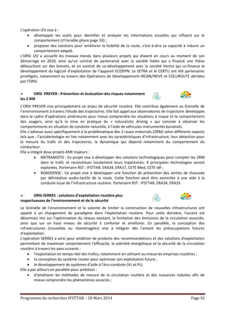 Programme de recherches IFSTTAR – 20 Mars 2014 Page 55
L'opération I2V vise à :
 développer les outils pour identifier et analyser les informations visuelles qui influent sur le
comportement (cf livrable phare page 33) ;
 proposer des solutions pour améliorer la lisibilité de la route, c’est-à-dire sa capacité à induire un
comportement adapté.
L’ORSI I2V a accueilli les travaux menés dans plusieurs projets qui étaient en cours au moment de son
démarrage en 2010, ainsi qu’un contrat de partenariat avec la société Valéo qui a financé une thèse
débouchant sur des brevets, et un contrat de co-développement avec la société Vectra qui co-finance le
développement du logiciel d’exploitation de l’appareil ECODYN. Le SETRA et le CERTU ont été partenaires
privilégiés, notamment au travers des Opérations de Développement IRCAN/IREVE et COLUROUTE abritées
par l’ORSI.
 ORSI PREVER : Prévention et évaluation des risques notamment
les 2 RM
L’ORSI PREVER vise principalement un enjeu de sécurité routière. Elle contribue également au Grenelle de
l’environnement à travers l’étude des trajectoires. Elle fait appel aux observatoires de trajectoire développés
dans le cadre d’opérations antérieures pour mieux comprendre les situations à risque et le comportement
des usagers, ainsi qu’à la mise en pratique du « naturalistic driving » qui consiste à observer les
comportements en situation de conduite naturelle, à l’aide de véhicules instrumentés banalisés.
Elle s’adresse aussi spécifiquement à la problématique des 2 roues motorisés (2RM) selon différents aspects
tels que : l’accidentologie en lien notamment avec les caractéristiques d’infrastructure, leur détection pour
la mesure du trafic et des trajectoires, la dynamique qui dépend notamment du comportement du
conducteur.
Elle a intégré deux projets ANR majeurs :
 METRAMOTO : Ce projet vise à développer des solutions technologiques pour compter les 2RM
dans le trafic et reconstituer localement leurs trajectoires. 4 principales technologies seront
explorées. Partenaire RST : IFSTTAR, ERA34, ERA17, CETE Med, CETE IdF ;
 ROADSENSE : Ce projet vise à développer une fonction de prévention des sorties de chaussée
par délinéation audio-tactile de la route. Cette fonction peut être assimilée à une aide à la
conduite issue de l’infrastructure routière. Partenaire RST : IFSTTAR, ERA34, ERA33.
 ORSI SERRES : solutions d’exploitation routière plus
respectueuses de l’environnement et de la sécurité
Le Grenelle de l'environnement et la volonté de limiter la construction de nouvelles infrastructures ont
appelé à un changement de paradigme dans l'exploitation routière. Pour cette dernière, l'accent est
désormais mis sur l'optimisation du réseau existant, la limitation des émissions de la circulation associée,
ainsi que sur un haut niveau de sécurité à conforter et améliorer. En parallèle, la conception des
infrastructures (nouvelles ou réaménagées) vise à intégrer dès l'amont les préoccupations futures
d'exploitation.
L'opération SERRES a ainsi pour ambition de produire des recommandations et des solutions d'exploitation
permettant de maximiser conjointement l'efficacité, la sobriété énergétique et la sécurité de la circulation
routière à travers les axes suivants :
 l'exploitation en temps réel des trafics, notamment en utilisant au mieux les emprises routières ;
 la conception du système routier pour optimiser son exploitation future ;
 le développement de systèmes d'aide à l'éco-conduite (VL et PL).
Elle a par ailleurs en parallèle pour ambition :
 d'améliorer les méthodes de mesure de la circulation routière et des nuisances induites afin de
mieux comprendre les phénomènes associés ;
 