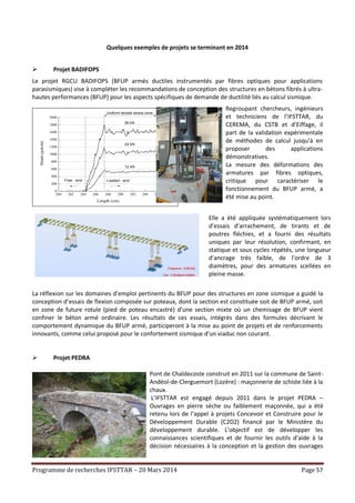 Programme de recherches IFSTTAR – 20 Mars 2014 Page 57
Quelques exemples de projets se terminant en 2014
 Projet BADIFOPS
Le projet RGCU BADIFOPS (BFUP armés ductiles instrumentés par fibres optiques pour applications
parasismiques) vise à compléter les recommandations de conception des structures en bétons fibrés à ultra-
hautes performances (BFUP) pour les aspects spécifiques de demande de ductilité liés au calcul sismique.
280 282 284 286 288 290 292 294 296
0
200
400
600
800
1000
1200
1400
1600
1800
2000
Strain(µm/m)
Length (cm)
12 kN
24 kN
36 kN
Uniform tensile stress zone
Free - end Loaded - end
Regroupant chercheurs, ingénieurs
et techniciens de l’IFSTTAR, du
CEREMA, du CSTB et d’Eiffage, il
part de la validation expérimentale
de méthodes de calcul jusqu’à en
proposer des applications
démonstratives.
La mesure des déformations des
armatures par fibres optiques,
critique pour caractériser le
fonctionnement du BFUP armé, a
été mise au point.
Elle a été appliquée systématiquement lors
d’essais d’arrachement, de tirants et de
poutres fléchies, et a fourni des résultats
uniques par leur résolution, confirmant, en
statique et sous cycles répétés, une longueur
d’ancrage très faible, de l’ordre de 3
diamètres, pour des armatures scellées en
pleine masse.
La réflexion sur les domaines d’emploi pertinents du BFUP pour des structures en zone sismique a guidé la
conception d’essais de flexion composée sur poteaux, dont la section est constituée soit de BFUP armé, soit
en zone de future rotule (pied de poteau encastré) d’une section mixte où un chemisage de BFUP vient
confiner le béton armé ordinaire. Les résultats de ces essais, intégrés dans des formules décrivant le
comportement dynamique du BFUP armé, participeront à la mise au point de projets et de renforcements
innovants, comme celui proposé pour le confortement sismique d’un viaduc non courant.
 Projet PEDRA
Pont de Chaldecoste construit en 2011 sur la commune de Saint-
Andéol-de-Clerguemort (Lozère) : maçonnerie de schiste liée à la
chaux.
L’IFSTTAR est engagé depuis 2011 dans le projet PEDRA –
Ouvrages en pierre sèche ou faiblement maçonnée, qui a été
retenu lors de l’appel à projets Concevoir et Construire pour le
Développement Durable (C2D2) financé par le Ministère du
développement durable. L’objectif est de développer les
connaissances scientifiques et de fournir les outils d’aide à la
décision nécessaires à la conception et la gestion des ouvrages
 