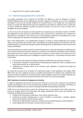 Programme de recherches IFSTTAR – 20 Mars 2014 Page 6
 l’organisation d’un système qualité partagé.
1.4 Outils de management de la recherche
Les grandes orientations de la recherche de l’IFSTTAR sont définies au cours de réflexions et travaux
collectifs (Départements et leurs laboratoires, Directions supports), formalisées au sein d’une stratégique
scientifique à 10 ans et des contrats d’objectifs et de performance à 4 ans validés par nos instances de
tutelles. Les projets des départements et de leurs laboratoires sont établis en cohérence avec ce cadre tout
en tenant compte des inflexions possibles qui peuvent intervenir au cours de la mise en œuvre de la
stratégie et du contrat d’objectif.
La mise en œuvre de ces projets est rendue possible non seulement par la subvention allouée à l’IFSTTAR,
mais également par des ressources contractuelles, avec la volonté de les augmenter pour compenser la
diminution de la subvention. Ces contrats sont à la fois régionaux, nationaux et internationaux et il faut
veiller à l’adéquation des recherches aux objectifs scientifiques de l’Institut.
Pour le faire efficacement, il est indispensable d’instaurer un travail en amont d’exploration de nouvelles
idées ou de construction de nouveaux outils, d’anticipation de nouvelles questions de recherche et de leur
problématisation, de constitution d’équipes souvent pluridisciplinaires, d’identification et de construction de
réseaux scientifiques.
Une grande partie de ce travail en amont est réalisé directement au niveau des laboratoires et départements
mais une des missions de la Direction Générale, en particulier de la direction scientifique et de la direction
des partenariats et des moyens est de promouvoir et soutenir ce travail amont et de l’orienter vers les
thématiques qui lui paraissent les plus stratégiques à moyen et long terme. C’est pourquoi son action visera
à encourager :
 la construction des réseaux scientifiques préparant les thématiques de recherche de demain ;
 la constitution d'équipes et de partenariats multidisciplinaires capables de traiter un programme de
recherche pluriannuel sur un thème donné ;
 l’exploration de nouvelles idées ou de nouveaux outils préparant le lancement de projets de
recherche futurs.
Sur chacun de ces points et en se fondant sur l’expérience passée, un outil spécifique a été imaginé, GERI,
ORSI et R2I, avec pour ambition de couvrir si possible exhaustivement les meilleures des propositions des
chercheurs visant ces objectifs et ne trouvant pas de réponse adaptée au sein de leur équipe, laboratoire ou
département. Une instruction plus précise permettra de l’orienter vers l’outil le plus adapté.
ORSI : Opérations de recherche stratégiques et incitatives
Il s’agit d’un programme pluriannuel transversal (de l’ordre de 4 ans) qui vise à structurer une activité de
recherche partenariale. C’est un outil de partenariat privilégié avec le réseau scientifique et technique et
notamment le CEREMA mais il est ouvert à tout type de partenariat (académique, industriel).
L’ORSI est très structurée (plusieurs actions de recherche), avec un suivi régulier et des cibles précises en
termes de livrables définis à son démarrage. Elle intègre généralement des contrats de recherche. Les
livrables d’une ORSI peuvent comprendre:
 Production de connaissance académique : livres, thèses, article de revue ;
 Production de produits opérationnels en vue de transférer la connaissance : matériels, logiciels,
brevet, démonstrateur, base de données, guides ;
 Production de réglementation technique : projet de norme, guide technique ou recommandation ;
 Autres (organisation de séminaires ou de journées techniques, …).
 