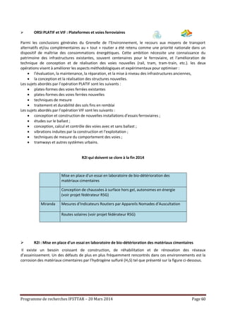 Programme de recherches IFSTTAR – 20 Mars 2014 Page 60
 ORSI PLATIF et VIF : Plateformes et voies ferroviaires
Parmi les conclusions générales du Grenelle de l’Environnement, le recours aux moyens de transport
alternatifs et/ou complémentaires au « tout » routier a été retenu comme une priorité nationale dans un
dispositif de maîtrise des consommations énergétiques. Cette ambition nécessite une connaissance du
patrimoine des infrastructures existantes, souvent centenaires pour le ferroviaire, et l’amélioration de
technique de conception et de réalisation des voies nouvelles (rail, tram, tram-train, etc.). les deux
opérations visent à améliorer les aspects méthodologiques et expérimentaux pour optimiser :
 l’évaluation, la maintenance, la réparation, et la mise à niveau des infrastructures anciennes,
 la conception et la réalisation des structures nouvelles.
Les sujets abordés par l’opération PLATIF sont les suivants :
 plates-formes des voies ferrées existantes
 plates-formes des voies ferrées nouvelles
 techniques de mesure
 traitement et durabilité des sols fins en remblai
Les sujets abordés par l’opération VIF sont les suivants :
 conception et construction de nouvelles installations d’essais ferroviaires ;
 études sur le ballast ;
 conception, calcul et contrôle des voies avec et sans ballast ;
 vibrations induites par la construction et l’exploitation ;
 techniques de mesure du comportement des voies ;
 tramways et autres systèmes urbains.
R2I qui doivent se clore à la fin 2014
Mise en place d'un essai en laboratoire de bio-détérioration des
matériaux cimentaires
Conception de chaussées à surface hors gel, autonomes en énergie
(voir projet fédérateur R5G)
Miranda Mesures d’Indicateurs Routiers par Appareils Nomades d’Auscultation
Routes solaires (voir projet fédérateur R5G)
 R2I : Mise en place d'un essai en laboratoire de bio-détérioration des matériaux cimentaires
Il existe un besoin croissant de construction, de réhabilitation et de rénovation des réseaux
d’assainissement. Un des défauts de plus en plus fréquemment rencontrés dans ces environnements est la
corrosion des matériaux cimentaires par l’hydrogène sulfuré (H2S) tel que présenté sur la figure ci-dessous.
 