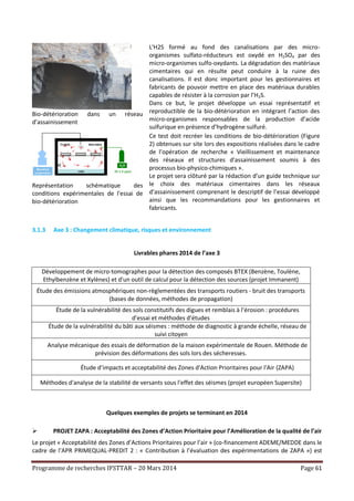 Programme de recherches IFSTTAR – 20 Mars 2014 Page 61
Bio-détérioration dans un réseau
d’assainissement
L'H2S formé au fond des canalisations par des micro-
organismes sulfato-réducteurs est oxydé en H2SO4 par des
micro-organismes sulfo-oxydants. La dégradation des matériaux
cimentaires qui en résulte peut conduire à la ruine des
canalisations. Il est donc important pour les gestionnaires et
fabricants de pouvoir mettre en place des matériaux durables
capables de résister à la corrosion par l’H2S.
Dans ce but, le projet développe un essai représentatif et
reproductible de la bio-détérioration en intégrant l’action des
micro-organismes responsables de la production d’acide
sulfurique en présence d’hydrogène sulfuré.
Représentation schématique des
conditions expérimentales de l'essai de
bio-détérioration
Ce test doit recréer les conditions de bio-détérioration (Figure
2) obtenues sur site lors des expositions réalisées dans le cadre
de l’opération de recherche « Vieillissement et maintenance
des réseaux et structures d'assainissement soumis à des
processus bio-physico-chimiques ».
Le projet sera clôturé par la rédaction d’un guide technique sur
le choix des matériaux cimentaires dans les réseaux
d’assainissement comprenant le descriptif de l’essai développé
ainsi que les recommandations pour les gestionnaires et
fabricants.
3.1.3 Axe 3 : Changement climatique, risques et environnement
Livrables phares 2014 de l’axe 3
Développement de micro-tomographes pour la détection des composés BTEX (Benzène, Toulène,
Ethylbenzène et Xylènes) et d'un outil de calcul pour la détection des sources (projet Immanent)
Étude des émissions atmosphériques non-règlementées des transports routiers - bruit des transports
(bases de données, méthodes de propagation)
Étude de la vulnérabilité des sols constitutifs des digues et remblais à l’érosion : procédures
d’essai et méthodes d’études
Étude de la vulnérabilité du bâti aux séismes : méthode de diagnostic à grande échelle, réseau de
suivi citoyen
Analyse mécanique des essais de déformation de la maison expérimentale de Rouen. Méthode de
prévision des déformations des sols lors des sécheresses.
Étude d’impacts et acceptabilité des Zones d'Action Prioritaires pour l'Air (ZAPA)
Méthodes d'analyse de la stabilité de versants sous l'effet des séismes (projet européen Supersite)
Quelques exemples de projets se terminant en 2014
 PROJET ZAPA : Acceptabilité des Zones d’Action Prioritaire pour l’Amélioration de la qualité de l’air
Le projet « Acceptabilité des Zones d’Actions Prioritaires pour l’air » (co-financement ADEME/MEDDE dans le
cadre de l’APR PRIMEQUAL-PREDIT 2 : « Contribution à l’évaluation des expérimentations de ZAPA ») est
 