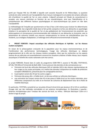 Programme de recherches IFSTTAR – 20 Mars 2014 Page 62
porté par l’équipe PAC du LTE-AME à laquelle sont associés Acoucité et Air Rhône-Alpes. La question
centrale de cette recherche est l’acceptabilité d’une mesure restreignant la circulation de certains véhicules
afin d’améliorer la qualité de l’air en zone urbaine. L’objectif principal est l’étude du consentement à
accepter une mesure restrictive en fonction de ses caractéristiques, ainsi que l’identification et la
compréhension des différents facteurs psychologiques et socio-économiques qui jouent un rôle dans
l’acceptabilité.
La méthodologie de l’enquête par questionnaire en face à face a été retenue pour évaluer les déterminants
de l’acceptabilité. Son originalité réside dans le fait qu’elle comporte à la fois une démarche en psychologie
(relative à la perception de la qualité de l’air et plus globalement de l’environnement de proximité, aux
préoccupations et connaissances environnementales des individus) et une démarche en économie, avec la
présentation de scénarios (relatifs aux mesures compensatoires en termes de coûts/bénéfices pour les
résidents, aux stratégies d’adaptation, à l’arbitrage entre efficacité environnementale et équité).
 PROJET FOREVER : Impact acoustique des véhicules électriques et hybrides sur les réseaux
routiers européens
En raison de la préoccupation croissante de la population pour les enjeux environnementaux et de
l’amélioration des performances technologiques, l’usage des véhicules électriques se déploie
progressivement de la ville vers les réseaux routiers européens. Alors que les recherches sur les aspects
sonores de ces véhicules ont essentiellement concerné les situations urbaines à faible vitesse, leurs impacts
acoustiques à l’échelle des routes nationales sont mal connus.
Le projet FOREVER, financé dans le cadre du programme CEDR-TRR P, associe le TRL (GB), l’IFSTTAR (F),
AIT (A), TCD (IRL) et l’Université de Bath (GB). Il vise à procurer des données et des connaissances sur :
 l’émission de bruit des véhicules électriques (VE) et hybrides (VH) à des vitesses représentatives de
leur usage sur les routes principales, et à mettre des données à disposition du modèle de prédiction
européen CNOSSOS-EU, préconisé pour les cartographies de bruit ;
 la perception sonore des VE par les autres usagers ;
 l’émission des pneus dits « à faible bruit » et de ceux utilisés sur véhicules électriques ;
 une estimation de l’impact sonore des VE et des pneus à faible bruit sur les routes nationales, pour
différentes compositions du trafic et en fonction de scénarios de déploiement futur de la flotte de
mobilité électrique.
En particulier, l’IFSTTAR a caractérisé sur ses pistes d’essai le bruit émis par plusieurs VE et VH en conditions
d’usage réel, par des méthodes normalisées et son antenne microphonique. En illustration, à gauche :
Antenne microphonique pour l’analyse des sources de bruit, au milieu : Véhicule électrique C-Zero et à
droite le logo du projet.
 