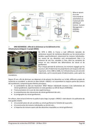 Programme de recherches IFSTTAR – 20 Mars 2014 Page 64
Mise en œuvre
d’un site
instrumenté et
automatisé sur
l’autoroute A75
(DIR Massif
Central - Eurovia
Management –
CEREMA -
IFSTTAR).
 ORSI SECHERESSE : effet de la sécheresse sur les bâtiments et les
infrastructures (intégrant le projet ARGIC)
De 1976 à 2003, la France a subi différents épisodes de
sécheresse causant de nombreux désordres sur les constructions
fondées superficiellement, notamment les maisons individuelles.
Les causes de ces désordres sont principalement liées à la
présence de sols fins, sensibles à l’eau, dont les variations de
teneur en eau induisent des déformations de retrait et de
gonflement.
Pour chaque période de sécheresse, les montants engagés par les
assureurs afin d’indemniser les propriétaires ont toujours été très
importants. Entre 1989 et 2006, 4,3 milliards d’euros ont ainsi été
indemnisés, soit le second poste d’indemnisation, juste après les
inondations.
Depuis 25 ans, afin de diminuer ces dépenses et de prévenir les désordres sur le bâti, différents projets de
recherche se succèdent. Le dernier en date intitulé « ARGIC2 » et rassemblant la majeure partie des acteurs
de la profession, comprend quatre thèmes principaux :
 la vulnérabilité du bâti (en illustration ‘MISS’ Maison Individuelle Soumise à des Sollicitations de
retrait-gonflement, expérimentation en vraie grandeur au CER de Rouen (CEREMA)) ;
 l’instrumentation et le suivi de sites expérimentaux ;
 la compréhension des mécanismes de retrait-gonflement des sols ;
 la cartographie du retrait-gonflement.
Par ailleurs, dans le but d’informer le public le plus large, le projet « ARGIC2 » doit aboutir à la publication de
trois guides relatifs:
 à la caractérisation de sols sensibles au retrait-gonflement à l’échelle de la parcelle ;
 à la construction de maisons individuelles sur de tels sols ;
 à l’expertise de maisons ayant subi des désordres imputables au retrait-gonflement.
 