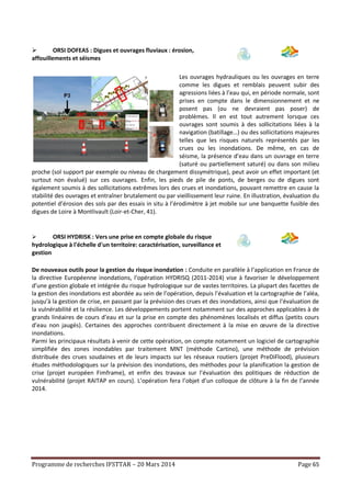 Programme de recherches IFSTTAR – 20 Mars 2014 Page 65
 ORSI DOFEAS : Digues et ouvrages fluviaux : érosion,
affouillements et séismes
Les ouvrages hydrauliques ou les ouvrages en terre
comme les digues et remblais peuvent subir des
agressions liées à l’eau qui, en période normale, sont
prises en compte dans le dimensionnement et ne
posent pas (ou ne devraient pas poser) de
problèmes. Il en est tout autrement lorsque ces
ouvrages sont soumis à des sollicitations liées à la
navigation (batillage…) ou des sollicitations majeures
telles que les risques naturels représentés par les
crues ou les inondations. De même, en cas de
séisme, la présence d’eau dans un ouvrage en terre
(saturé ou partiellement saturé) ou dans son milieu
proche (sol support par exemple ou niveau de chargement dissymétrique), peut avoir un effet important (et
surtout non évalué) sur ces ouvrages. Enfin, les pieds de pile de ponts, de berges ou de digues sont
également soumis à des sollicitations extrêmes lors des crues et inondations, pouvant remettre en cause la
stabilité des ouvrages et entraîner brutalement ou par vieillissement leur ruine. En illustration, évaluation du
potentiel d’érosion des sols par des essais in situ à l’érodimètre à jet mobile sur une banquette fusible des
digues de Loire à Montlivault (Loir-et-Cher, 41).
 ORSI HYDRISK : Vers une prise en compte globale du risque
hydrologique à l'échelle d'un territoire: caractérisation, surveillance et
gestion
De nouveaux outils pour la gestion du risque inondation : Conduite en parallèle à l’application en France de
la directive Européenne inondations, l’opération HYDRISQ (2011-2014) vise à favoriser le développement
d’une gestion globale et intégrée du risque hydrologique sur de vastes territoires. La plupart des facettes de
la gestion des inondations est abordée au sein de l’opération, depuis l’évaluation et la cartographie de l’aléa,
jusqu’à la gestion de crise, en passant par la prévision des crues et des inondations, ainsi que l’évaluation de
la vulnérabilité et la résilience. Les développements portent notamment sur des approches applicables à de
grands linéaires de cours d’eau et sur la prise en compte des phénomènes localisés et diffus (petits cours
d’eau non jaugés). Certaines des approches contribuent directement à la mise en œuvre de la directive
inondations.
Parmi les principaux résultats à venir de cette opération, on compte notamment un logiciel de cartographie
simplifiée des zones inondables par traitement MNT (méthode Cartino), une méthode de prévision
distribuée des crues soudaines et de leurs impacts sur les réseaux routiers (projet PreDiFlood), plusieurs
études méthodologiques sur la prévision des inondations, des méthodes pour la planification la gestion de
crise (projet européen Fimframe), et enfin des travaux sur l’évaluation des politiques de réduction de
vulnérabilité (projet RAITAP en cours). L’opération fera l’objet d’un colloque de clôture à la fin de l’année
2014.
 