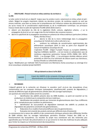 Programme de recherches IFSTTAR – 20 Mars 2014 Page 67
 ORSI PLUME : Prévoir le bruit en milieu extérieur du territoire à
la ville
La lutte contre le bruit est un objectif majeur pour les années à venir, notamment en milieu urbain et péri-
urbain. Malgré les progrès importants réalisés ces dernières années, de nombreux aspects ne sont pas
encore maîtrisés, aussi bien au niveau de la compréhension de l’influence relative des phénomènes mis en
jeu qu’au niveau de la caractérisation expérimentale ou de la modélisation numérique. Les principaux
travaux menés dans le cadre de l’opération PLUME (2010-2014) visent à :
 obtenir une description du rôle de la végétation (forêt, cultures, végétation urbaine, …) sur la
propagation du bruit et sur son usage à des fins de limitation des nuisances sonores ;
 décrire la spécificité de la propagation acoustique en présence de milieux extérieurs particuliers (milieux
boisés, étendue d’eau) ;
 décrire le rôle de la micro météorologie dans la propagation
acoustique de l’échelle de la ville à celle de la rue ;
 améliorer les méthodes de caractérisation expérimentales des
phénomènes acoustiques (dont la mise au point d’un dispositif de
mesure d’impédance acoustique de sol)
L’opération PLUME intègre 9 projets français ou européen (EM2PAU,
Veg-Dud, EUREQUA, QUIESST, …) et est menée en collaboration avec de
nombreux organismes partenaires français (CSTB, CNRM, EDF, IRSTV,
PGCO, …) ou étranger (TNO, …). Les principaux résultats obtenus seront
présentés en 2014 lors d’un séminaire de clôture ouvert aux chercheurs,
bureau d’études ou collectivités locales.
Figure : Modélisation par méthode TLM (Transmission-Line Matrix) du champ acoustique au voisinage d’un
écran acoustique complexe (projet QUIESST)
R2I qui doivent se clore à la fin 2014
IMAGES
Impact des Additifs et des composés chimiques extraits de
Géomembranes sur le fonctionnement des Éco-Systèmes
 R2I IMAGES
L’objectif général de la recherche est d’évaluer le caractère nocif vis-à-vis des écosystèmes d’une
contamination par les composés chimiques (antioxydants, plastifiants,HAP, produits de dégradation,..)
extraits de différents types de géomembranes utilisées dans des ouvrages hydrauliques.
Les questions de recherche traitées seront les suivantes :
1- Identification des additifs présents dans les GMB étudiées ; ce point est essentiel car les
producteurs ne révèlent pas la composition de leurs matériaux ;
2- Identification des produits extraits par immersion de géomembranes dans l’eau à différents
pH et températures pour accélérer les phénomènes ;
3- Identification de sous-produits de dégradation éventuels des additifs ou produits de
dégradation des polymères constitutifs des géomembranes ;
4- Élaboration d’un modèle d’extraction/diffusion dans les géomembranes ;
5- Évaluation de la toxicité des produits extraits par différents tests d’écotoxicité.
La connaissance de la nature des additifs et des contaminants chimiques présents dans différentes familles
de GMB utilisées dans les ouvrages hydrauliques permettra d’évaluer l’impact des GMB sur le
fonctionnement des écosystèmes. Les résultats du projet nous orienteront vers des recherches plus
approfondies pour formuler des préconisations en ce qui concerne le choix des matériaux les plus adéquats
pour limiter les impacts sur le fonctionnement des écosystèmes.
 