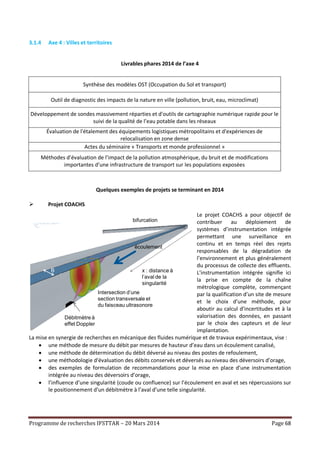 Programme de recherches IFSTTAR – 20 Mars 2014 Page 68
3.1.4 Axe 4 : Villes et territoires
Livrables phares 2014 de l’axe 4
Synthèse des modèles OST (Occupation du Sol et transport)
Outil de diagnostic des impacts de la nature en ville (pollution, bruit, eau, microclimat)
Développement de sondes massivement réparties et d'outils de cartographie numérique rapide pour le
suivi de la qualité de l’eau potable dans les réseaux
Évaluation de l'étalement des équipements logistiques métropolitains et d'expériences de
relocalisation en zone dense
Actes du séminaire « Transports et monde professionnel »
Méthodes d’évaluation de l’impact de la pollution atmosphérique, du bruit et de modifications
importantes d’une infrastructure de transport sur les populations exposées
Quelques exemples de projets se terminant en 2014
 Projet COACHS
Le projet COACHS a pour objectif de
contribuer au déploiement de
systèmes d’instrumentation intégrée
permettant une surveillance en
continu et en temps réel des rejets
responsables de la dégradation de
l’environnement et plus généralement
du processus de collecte des effluents.
L’instrumentation intégrée signifie ici
la prise en compte de la chaîne
métrologique complète, commençant
par la qualification d’un site de mesure
et le choix d’une méthode, pour
aboutir au calcul d’incertitudes et à la
valorisation des données, en passant
par le choix des capteurs et de leur
implantation.
La mise en synergie de recherches en mécanique des fluides numérique et de travaux expérimentaux, vise :
 une méthode de mesure du débit par mesures de hauteur d’eau dans un écoulement canalisé,
 une méthode de détermination du débit déversé au niveau des postes de refoulement,
 une méthodologie d'évaluation des débits conservés et déversés au niveau des déversoirs d’orage,
 des exemples de formulation de recommandations pour la mise en place d’une instrumentation
intégrée au niveau des déversoirs d’orage,
 l’influence d’une singularité (coude ou confluence) sur l’écoulement en aval et ses répercussions sur
le positionnement d’un débitmètre à l’aval d’une telle singularité.
capteur
écoulement
Débitmètre à
effet Doppler
Intersection d’une
section transversale et
du faisceau ultrasonore
bifurcation
B x : distance à
l’aval de la
singularité
 