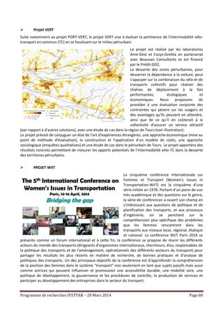 Programme de recherches IFSTTAR – 20 Mars 2014 Page 69
 Projet VERT
Suite notamment au projet PORT-VERT, le projet VERT vise à évaluer la pertinence de l’intermodalité vélo-
transport en commun (TC) en se focalisant sur le milieu périurbain.
Le projet est réalisé par les laboratoires
Ame-Dest et Cosys-Grettia en partenariat
avec Beauvais Consultants et est financé
par le Prédit GO2.
La desserte des zones périurbaines, pour
desserrer la dépendance à la voiture, peut
s’appuyer sur la combinaison du vélo et de
transports collectifs pour réaliser des
chaînes de déplacement à la fois
performantes, écologiques et
économiques. Nous proposons de
procéder à une évaluation conjointe des
contraintes qui pèsent sur les usagers et
des avantages qu’ils peuvent en attendre,
ainsi que de ce qu’il en coûterait à la
collectivité d’assurer un service attractif
(par rapport à d’autres solutions), avec une étude de cas dans la région de Tours (voir illustration).
Le projet prévoit de conjuguer un état de l’art d’expériences étrangères, une approche économique (mise au
point de méthode d’évaluation), la construction et l’application d’un modèle de coûts, une approche
sociologique (enquêtes qualitatives) et une étude de cas dans le périurbain de Tours. Le projet apportera des
résultats concrets permettant de mesurer les apports potentiels de l’intermodalité vélo-TC dans la desserte
des territoires périurbains.
 PROJET WIIT
La cinquième conférence internationale sur
Femmes et Transport (Women’s Issues in
Transportation-WIiT) est la cinquième d’une
série initiée en 1978. Partant d’un point de vue
très académique et des questions sur le genre,
la série de conférences a ouvert son champ en
s’intéressant aux questions de politique et de
planification des transports, et aux processus
d’ingénierie, en se penchant sur la
compréhension plus spécifique des problèmes
que les femmes rencontrent dans les
transports aux niveaux local, régional, étatique
et national. La conférence WIiT Paris 2014 se
présente comme un forum international et à cette fin, la conférence se propose de réunir les différents
acteurs du monde des transports (dirigeants d’organismes internationaux, chercheurs, élus, responsables de
la politique des transports et de l’aménagement, opérationnels des différents secteurs du transport) pour
partager les résultats les plus récents en matière de recherche, de bonnes pratiques et d’analyse de
politiques des transports. Un des principaux objectifs de la conférence est d’approfondir la compréhension
de la position des femmes dans le système “transport” non seulement en tant que sujets passifs mais aussi
comme actrices qui peuvent influencer et promouvoir une accessibilité durable, une mobilité sûre, une
politique de développement, la gouvernance et les procédures de contrôle, la production de services et
participer au développement des entreprises dans le secteur du transport.
 