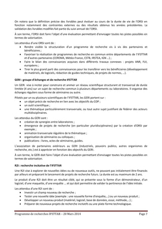 Programme de recherches IFSTTAR – 20 Mars 2014 Page 7
On notera que la définition précise des livrables peut évoluer au cours de la durée de vie de l’ORSI en
fonction notamment des contraintes externes ou des résultats obtenus les années précédentes. La
validation des livrables modifiés fait partie du suivi annuel de l’ORSI.
À son terme, l’ORSI doit faire l’objet d’une évaluation permettant d’envisager toutes les pistes possibles en
termes de valorisation.
Les attendus d’une ORSI sont de :
 Rendre visible la structuration d’un programme de recherche vis à vis des partenaires et
bénéficiaires ;
 Favoriser la réalisation de programmes de recherche en commun entre départements de l’IFSTTAR
et d’autres partenaires (CEREMA, Météo-France, CSTB, IRSTEA, IGN …) ;
 Faire le bilan des connaissances acquises dans différents travaux connexes : projets ANR, FUI,
européens ;
 Tirer le plus grand parti des connaissances pour les transférer vers les bénéficiaires (développement
de matériels, de logiciels, rédaction de guides techniques, de projets de normes, …).
GERI : groupe d’échanges et de recherche IFSTTAR
Un GERi vise à inciter pour construire et animer un réseau scientifique structurant et transversal de durée
limitée (4 ans) sur un sujet de recherche commun à plusieurs départements ou laboratoires. Il organise des
échanges réguliers sous forme de séminaires ou autre.
Pilotés par un ou plusieurs scientifiques de l’IFSTTAR, les GERI portent sur :
 un objet précis de recherche en lien avec les objectifs du COP ;
 un outil scientifique ;
 une thématique particulièrement transversale, ou tout autre sujet justifiant de fédérer des acteurs
multidisciplinaires.
Les attendus du GERI sont :
 création de synergies entre laboratoires ;
 émergence de projets de recherche (en particulier pluridisciplinaires) par la création d’ORSI par
exemple ;
 animation transversale régulière de la thématique ;
 organisation de séminaires ou colloques ;
 publications : livres, actes de séminaires, guides.
L’association de partenaires extérieurs au GERI (industriels, pouvoirs publics, autres organismes de
recherche, etc.) est à apprécier en fonction des objectifs du GERI.
À son terme, le GERI doit faire l’objet d’une évaluation permettant d’envisager toutes les pistes possibles en
termes de valorisation.
R2I : recherche incitative de l’IFSTTAR
Une R2I vise à explorer de nouvelles idées ou de nouveaux outils, ne pouvant pas initialement être financés
par ailleurs et préparant le lancement de projets de recherche futurs. La durée est au maximum de 2 ans.
Le produit d’une R2I doit être un résultat ciblé, qui se présente sous la forme d’un démonstrateur, d’un
logiciel, d’une maquette, d’une enquête … et qui doit permettre de valider la pertinence de l’idée initiale.
Les attendus d’une R2I sont de :
 Investir un champ nouveau de recherche ;
 Tester une nouvelle idée (exemple : une nouvelle forme d’enquête,…) ou un nouveau produit ;
 Développer un nouveau produit (matériel, logiciel, base de données, essai, méthode,…) ;
 Préparer de nouveaux projets de recherche incitatifs ou une plate-forme technologique.
 