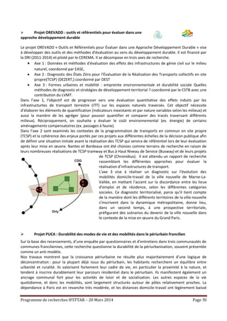 Programme de recherches IFSTTAR – 20 Mars 2014 Page 70
 Projet OREVADD : outils et référentiels pour évaluer dans une
approche développement durable
Le projet OREVADD « Outils et Référentiels pour Évaluer dans une Approche Développement Durable » vise
à développer des outils et des méthodes d'évaluation au sens du développement durable. Il est financé par
la DRI (2011-2014) et piloté par le CEREMA. Il se décompose en trois axes de recherche.
 Axe 1 : Données et méthodes d'évaluation des effets des infrastructures de génie civil sur le milieu
naturel, coordonné par EASE,
 Axe 2 : Diagnostic des États Zéro pour l'Évaluation de la Réalisation des Transports collectifs en site
propre(TCSP) (DEZERT,) coordonné par DEST
 Axe 3 : Formes urbaines et mobilité : empreinte environnementale et durabilité sociale Quelles
méthodes de diagnostic et stratégies de développement territorial ? coordonné par le CSTB avec une
contribution du LVMT.
Dans l’axe 1, l’objectif est de progresser vers une évaluation quantitative des effets induits par les
infrastructurtes de transport terrestre (ITT) sur les espaces naturels traversés. Cet objectif nécessite
d’élaborer les éléments de quantification (indicateurs inexistants et par nature variables selon les milieux) et
aussi la manière de les agréger (pour pouvoir quantifier et comparer des tracés traversant différents
milieux). Réciproquement, on souhaite y évaluer le coût environnemental (ex. énergie) de certains
aménagements compensatoires (ex. passages à faune).
Dans l’axe 2 sont examinés les contextes de la programmation de transports en commun en site propre
(TCSP) et la cohérence des enjeux portés par ces projets aux différentes échelles de la décision publique afin
de définir une situation initiale avant la réalisation des TCSP qui servira de référentiel lors de leur évaluation
après leur mise en œuvre. Nantes et Bordeaux ont été choisies comme terrains de recherche en raison de
leurs nombreuses réalisations de TCSP tramway et Bus à Haut Niveau de Service (Busway) et de leurs projets
de TCSP (Chronobus). Il est attendu un rapport de recherche
rassemblant les différentes approches pour évaluer la
réalisation d’infrastructures de transport.
L’axe 3 vise à réaliser un diagnostic sur l’évolution des
mobilités domicile-travail de la ville nouvelle de Marne-La-
Vallée, en mettant l’accent sur la discordance entre les lieux
d’emploi et de résidence, selon les différentes catégories
sociales. Ce diagnostic territorialisé, parce qu’il tient compte
de la manière dont les différents territoires de la ville nouvelle
s’inscrivent dans la dynamique métropolitaine, donne lieu,
dans un second temps, à une prospective territoriale,
préfigurant des scénarios du devenir de la ville nouvelle dans
le contexte de la mise en œuvre du Grand Paris.
 Projet PUCA : Durabilité des modes de vie et des mobilités dans le périurbain francilien
Sur la base des recensements, d’une enquête par questionnaires et d’entretiens dans trois communautés de
communes franciliennes, cette recherche questionne la durabilité de la périurbanisation, souvent présentée
comme un anti-modèle.
Nos travaux montrent que la croissance périurbaine ne résulte plus majoritairement d’une logique de
déconcentration : pour la plupart déjà issus du périurbain, les habitants recherchent un équilibre entre
urbanité et ruralité. Ils valorisent fortement leur cadre de vie, en particulier la proximité à la nature, et
tendent à inscrire durablement leur parcours résidentiel dans le périurbain. Ils manifestent également un
ancrage communal fort pour les activités de loisir et de socialisation. Les autres espaces de la vie
quotidienne, et donc les mobilités, sont largement structurés autour de pôles relativement proches. La
dépendance à Paris est en revanche très modérée, et les distances domicile-travail ont légèrement baissé
 