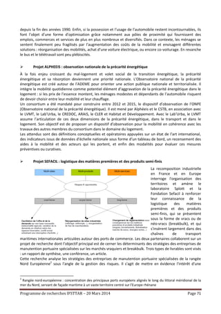 Programme de recherches IFSTTAR – 20 Mars 2014 Page 71
depuis la fin des années 1990. Enfin, si la possession et l’usage de l’automobile restent incontournables, ils
font l’objet d’une forme d’optimisation grâce notamment aux pôles de proximité qui fournissent des
emplois, commerces et services de plus en plus nombreux et diversifiés. Dans ce contexte, les ménages se
sentent finalement peu fragilisés par l’augmentation des coûts de la mobilité et envisagent différentes
solutions : réorganisation des mobilités, achat d’une voiture électrique, ou encore co-voiturage. En revanche
le bus et le télétravail sont peu plébiscités.
 Projet ALPHEEIS : observation nationale de la précarité énergétique
À la fois enjeu croissant du mal-logement et volet social de la transition énergétique, la précarité
énergétique et sa résorption deviennent une priorité nationale. L’Observatoire national de la précarité
énergétique est créé autour de l’ADEME pour orienter une action publique nationale et territorialisée. Il
intègre la mobilité quotidienne comme potentiel élément d’aggravation de la précarité énergétique dans le
logement : si les prix de l’essence montent, les ménages modestes et dépendants de l’automobile risquent
de devoir choisir entre leur mobilité et leur chauffage.
Un consortium a été mandaté pour construire entre 2012 et 2015, le dispositif d’observation de l’ONPE
(Observatoire national de la précarité énergétique). Il est mené par Alphéeis et le CSTB, en association avec
le LVMT, le Lab’Urba, le CREDOC, ARAIS, le CLER et Habitat et Développement. Avec le Lab’Urba, le LVMT
assume l’articulation de ces deux dimensions de la précarité énergétique, dans le transport et dans le
logement. Son objectif est de proposer un dispositif d’observation pour la mobilité en cohérence avec les
travaux des autres membres du consortium dans le domaine du logement.
Les attendus sont des définitions conceptuelles et opératoires appuyées sur un état de l’art international,
des indicateurs issus de données d’échelle nationale sous forme d’un tableau de bord, un recensement des
aides à la mobilité et des acteurs qui les portent, et enfin des modalités pour évaluer ces mesures
préventives ou curatives.
 Projet SEFACIL : logistique des matières premières et des produits semi-finis
La recomposition industrielle
en France et en Europe
interroge l'organisation des
territoires et amène le
laboratoire Splott et la
Fondation Sefacil à renforcer
leur connaissance de la
logistique des matières
premières et des produits
semi-finis, qui se présentent
sous la forme de vracs ou de
néo-vracs (breakbulk), et qui
s'insèrent largement dans des
chaînes de transport
maritimes internationales articulées autour des ports de commerce. Les deux partenaires collaborent sur un
projet de recherche dont l’objectif principal est de cerner les déterminants des stratégies des entreprises de
manutention portuaire spécialisées sur les marchés vraquiers et breakbulk. Trois types de livrables sont visés
: un rapport de synthèse, une conférence, un article.
Cette recherche analyse les stratégies des entreprises de manutention portuaire spécialisées de la rangée
Nord Européenne2
sous l'angle de la gestion des risques. Il s'agit de mettre en évidence l'intérêt d'une
2
Rangée nord-européenne : concentration des principaux ports européens alignés le long du littoral méridional de la
mer du Nord, servant de façade maritime à un vaste territoire centré sur l'Europe rhénane
 