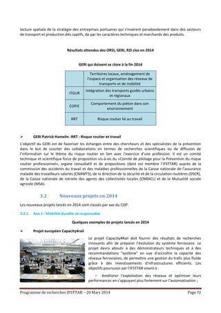 Programme de recherches IFSTTAR – 20 Mars 2014 Page 72
lecture spatiale de la stratégie des entreprises portuaires qui s'insèrent paradoxalement dans des secteurs
de transport et production dits captifs, de par les caractères techniques et marchands des produits.
Résultats attendus des ORSI, GERI, R2I clos en 2014
GERI qui doivent se clore à la fin 2014
Territoires locaux, aménagement de
l’espace et organisation des réseaux de
transports et de mobilité
ITGUR
Intégration des transports guidés urbains
et régionaux
COPIE
Comportement du piéton dans son
environnement
RRT Risque routier lié au travail
 GERI Patrick Hamelin -RRT : Risque routier et travail
L’objectif du GERI est de favoriser les échanges entre des chercheurs et des spécialistes de la prévention
dans le but de susciter des collaborations en termes de recherches scientifiques ou de diffusion de
l’information sur le thème du risque routier en lien avec l'exercice d'une profession. Il est un comité
technique et scientifique force de proposition vis-à-vis du «Comité de pilotage pour la Prévention du risque
routier professionnel», organe consultatif et de propositions (dont est membre l'IFSTTAR) auprès de la
commission des accidents du travail et des maladies professionnelles de la Caisse nationale de l'assurance
maladie des travailleurs salariés (CNAMTS), de la direction de la sécurité et de la circulation routières (DSCR),
de la Caisse nationale de retraite des agents des collectivités locales (CNRACL) et de la Mutualité sociale
agricole (MSA).
3.2 Nouveaux projets en 2014
Les nouveaux projets lancés en 2014 sont classés par axe du COP.
3.2.1. Axe 1 : Mobilité durable et responsable
Quelques exemples de projets lancés en 2014
 Projet européen Capacity4rail
Le projet Capacity4Rail doit fournir des résultats de recherches
innovants afin de préparer l’évolution du système ferroviaire. Le
projet devra aboutir à des démonstrateurs techniques et à des
recommandations "système" en vue d'accroître la capacité des
réseaux ferroviaires, de permettre une gestion du trafic plus fluide
grâce à des investissements d'infrastructures efficients. Les
objectifs poursuivis par l’IFSTTAR visent à :
- Améliorer l'exploitation des réseaux et optimiser leurs
performances en s'appuyant plus fortement sur l'automatisation ;
 