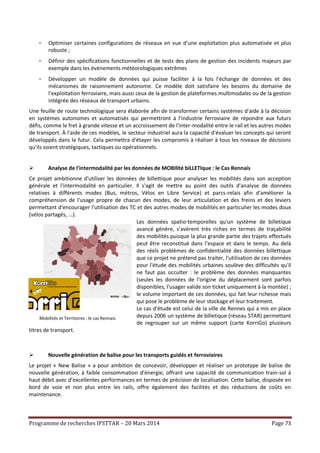 Programme de recherches IFSTTAR – 20 Mars 2014 Page 73
- Optimiser certaines configurations de réseaux en vue d’une exploitation plus automatisée et plus
robuste ;
- Définir des spécifications fonctionnelles et de tests des plans de gestion des incidents majeurs par
exemple dans les évènements météorologiques extrêmes
- Développer un modèle de données qui puisse faciliter à la fois l'échange de données et des
mécanismes de raisonnement autonome. Ce modèle doit satisfaire les besoins du domaine de
l'exploitation ferroviaire, mais aussi ceux de la gestion de plateformes multimodales ou de la gestion
intégrée des réseaux de transport urbains.
Une feuille de route technologique sera élaborée afin de transformer certains systèmes d'aide à la décision
en systèmes autonomes et automatisés qui permettront à l'industrie ferroviaire de répondre aux futurs
défis, comme le fret à grande vitesse et un accroissement de l'inter-modalité entre le rail et les autres modes
de transport. À l'aide de ces modèles, le secteur industriel aura la capacité d'évaluer les concepts qui seront
développés dans le futur. Cela permettra d'étayer les compromis à réaliser à tous les niveaux de décisions
qu'ils soient stratégiques, tactiques ou opérationnels.
 Analyse de l'intermodalité par les données de MOBIlité biLLETIque : le Cas Rennais
Ce projet ambitionne d'utiliser les données de billettique pour analyser les mobilités dans son acception
générale et l'intermodalité en particulier. Il s'agit de mettre au point des outils d'analyse de données
relatives à différents modes (Bus, métros, Vélos en Libre Service) et parcs-relais afin d'améliorer la
compréhension de l'usage propre de chacun des modes, de leur articulation et des freins et des leviers
permettant d'encourager l'utilisation des TC et des autres modes de mobilités en particulier les modes doux
(vélos partagés, ...).
Les données spatio-temporelles qu'un système de billetique
avancé génère, s’avèrent très riches en termes de traçabilité
des mobilités puisque la plus grande partie des trajets effectués
peut être reconstitué dans l’espace et dans le temps. Au delà
des réels problèmes de confidentialité des données billettique
que ce projet ne prétend pas traiter, l'utilisation de ces données
pour l'étude des mobilités urbaines soulève des difficultés qu'il
ne faut pas occulter : le problème des données manquantes
(seules les données de l'origine du déplacement sont parfois
disponibles, l'usager valide son ticket uniquement à la montée) ;
le volume important de ces données, qui fait leur richesse mais
qui pose le problème de leur stockage et leur traitement.
Le cas d'étude est celui de la ville de Rennes qui a mis en place
depuis 2006 un système de billetique (réseau STAR) permettant
de regrouper sur un même support (carte KorriGo) plusieurs
titres de transport.
 Nouvelle génération de balise pour les transports guidés et ferroviaires
Le projet « New Balise » a pour ambition de concevoir, développer et réaliser un prototype de balise de
nouvelle génération, à faible consommation d’énergie, offrant une capacité de communication train-sol à
haut débit avec d’excellentes performances en termes de précision de localisation. Cette balise, disposée en
bord de voie et non plus entre les rails, offre également des facilités et des réductions de coûts en
maintenance.
Mobilités et Territoires : le cas Rennais
 
