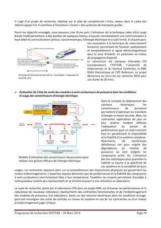 Programme de recherches IFSTTAR – 20 Mars 2014 Page 74
Principe de fonctionnement de la « new balise » disposée en
bord de voie
Il s’agit d’un projet de recherche, labellisé par le pôle de compétitivité I-Trans, retenu dans le cadre des
16ième appels FUI. Il contribue à l’évolution « Green » des systèmes de transports guidés.
Parmi les objectifs envisagés, nous pouvons citer d’une part, l’utilisation de la technique radio Ultra Large
Bande (ULB) permettant, à des portées de quelques mètres, d’assurer simultanément une communication à
haut débit et une localisation précise, consommant peu d’énergie électrique et à coût limité. Et d’autre part,
son association à la technique de retournement
temporel, permettant de focaliser spatialement
et temporellement le signal électromagnétique
dans la zone d’intérêt, en particulier en milieu
de propagation dispersif.
Le consortium est composé d’Ansaldo STS
(coordonateur), l’IFSTTAR, l’université de
Valenciennes et du Hainaut Cambrésis, la PME
RHEA Electronique et l’IRT Railenium. Le projet
démarrera au cours du 1er semestre 2014 pour
une durée de 36 mois.
 Évaluation de l'état de santé des modules à semi-conducteurs de puissance dans les conditions
d’usage des convertisseurs d’énergie électrique
Dans le contexte du déploiement des
solutions électriques, les
convertisseurs de puissance
permettent d’optimiser les transferts
d’énergie en toute sécurité. Mais, les
contraintes applicatives de plus en
plus sévères rendent difficiles
l’adéquation du besoin de
performances pour un coût contraint
tout en garantissant la disponibilité
et la fiabilité d’un système complexe.
Néanmoins, de nombreuses
défaillances ont pour origine des
dégradations du module de
puissance où sont intégrés les
composants actifs. Or, l’utilisation
des lois statistiques pour quantifier la
fiabilité se heurte à la spécificité de
ces systèmes et la variabilité de leurs
usages. Les recherches reposent alors sur la compréhension des mécanismes physiques qui gouvernent les
modes endommagements. L’expertise acquise démontre que les performances et la fiabilité des composants
à semi-conducteurs sont fortement liées à leur température. Toutefois, les moyens permettant d’accéder à
cette grandeur restent peu représentatifs et se limitent souvent à une utilisation en laboratoire.
Le sujet de recherche, porté par le laboratoire LTN dans un projet ANR, est d’évaluer les performances et la
robustesse de nouveaux indicateurs représentatifs des contraintes fonctionnelles et de l’endommagement
des modules de puissance. Ces indicateurs, basés sur des mesures électriques dans les conditions d’usage,
pourront renseigner des outils de contrôle au niveau du système en cas de sur contraintes ou d’un niveau
d’endommagement juger critique.
Modèle d’utilisation des convertisseurs de puissance pour
réaliser une gestion efficace de l’énergie électrique
 